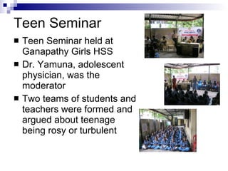 Teen Seminar Teen Seminar held at Ganapathy Girls HSS  Dr. Yamuna, adolescent physician, was the moderator Two teams of students and teachers were formed and argued about teenage being rosy or turbulent 