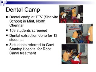 Dental Camp Dental camp at TTV (Shaivite School) in Mint, North Chennai 153 students screened Dental extraction done for 13 students 3 students referred to Govt Stanley Hospital for Root Canal treatment 