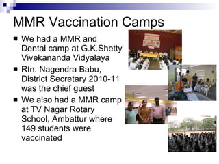 MMR Vaccination Camps We had a MMR and Dental camp at G.K.Shetty Vivekananda Vidyalaya Rtn. Nagendra Babu, District Secretary 2010-11 was the chief guest We also had a MMR camp at TV Nagar Rotary School, Ambattur where 149 students were vaccinated 