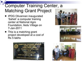 Computer Training Center, a  Matching Grant Project  IPDG Olivannan inaugurated ‘Saheli’ a computer training center at National Agro Foundation, Iledu Village on 7-Jan-2011 This is a matching grant project developed at a cost of Rs 5 lakhs 