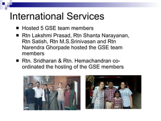 International Services Hosted 5 GSE team members Rtn Lakshmi Prasad, Rtn Shanta Narayanan, Rtn Satish, Rtn M.S.Srinivasan and Rtn Narendra Ghorpade hosted the GSE team members Rtn. Sridharan & Rtn. Hemachandran co-ordinated the hosting of the GSE members 