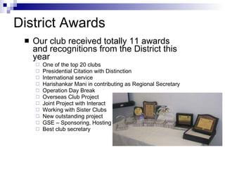 District Awards Our club received totally 11 awards and recognitions from the District this year One of the top 20 clubs Presidential Citation with Distinction International service Harishankar Mani in contributing as Regional Secretary  Operation Day Break Overseas Club Project Joint Project with Interact Working with Sister Clubs New outstanding project GSE – Sponsoring, Hosting Best club secretary 