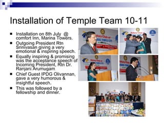 Installation of Temple Team 10-11 Installation on 8th July  @ comfort Inn, Marina Towers. Outgoing President Rtn Srinivasan giving a very emotional & inspiring speech. Equally inspiring & promising was the acceptance speech of Incoming President, Rtn Dr. Ranjani Arumugam Chief Guest IPDG Olivannan, gave a very humorous & insightful speech . This was followed by a fellowship and dinner. 