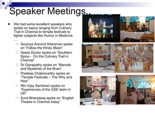 We had some excellent speakers who spoke on topics ranging from Culinary Trail in Chennai to temple festivals to lighter subjects like Humor in Medicine … Soumya Aravind Sitaraman spoke on “Follow the Hindu Moon”  Geeta Doctor spoke on “Southern Spice -  On the Culinary Trail in Chennai” Dr Ganapathy spoke on “Marvels and Mysteries of the Brain” Pradeep Chakravarthy spoke on “Temple Festivals – The Why and How” Rtn Vijay Sambrani spoke on “Experiences of the GSE team in UK” Sunil Bharadwaj spoke on “English Theatre in Chennai today” Speaker Meetings.. 
