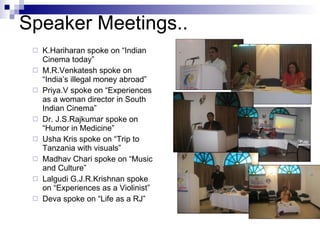 K.Hariharan spoke on “Indian Cinema today” M.R.Venkatesh spoke on “India’s illegal money abroad” Priya.V spoke on “Experiences as a woman director in South Indian Cinema” Dr. J.S.Rajkumar spoke on “Humor in Medicine” Usha Kris spoke on “Trip to Tanzania with visuals” Madhav Chari spoke on “Music and Culture” Lalgudi G.J.R.Krishnan spoke on “Experiences as a Violinist” Deva spoke on “Life as a RJ” Speaker Meetings.. 