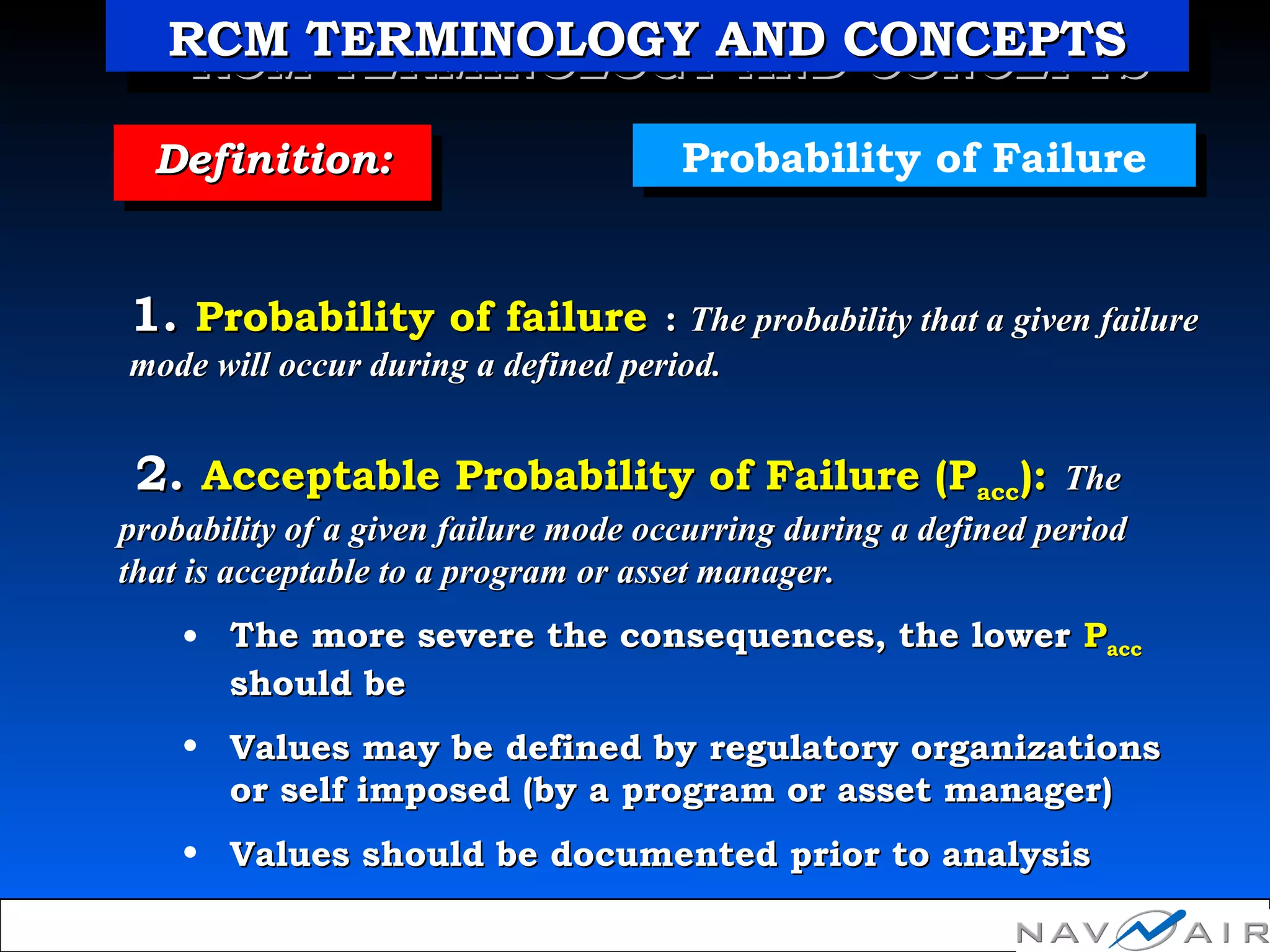 Probability of FailureProbability of FailureDefinition:Definition:Definition:Definition:
1.1. Probability of failureProbability of failure :: The probability that a given failureThe probability that a given failure
mode will occur during a defined period.mode will occur during a defined period.
2.2. Acceptable Probability of Failure (PAcceptable Probability of Failure (Paccacc):): TheThe
probability of a given failure mode occurring during a defined periodprobability of a given failure mode occurring during a defined period
that is acceptable to a program or asset manager.that is acceptable to a program or asset manager.
• The more severe the consequences, the lowerThe more severe the consequences, the lower PPaccacc
should beshould be
• Values may be defined by regulatory organizationsValues may be defined by regulatory organizations
or self imposed (by a program or asset manager)or self imposed (by a program or asset manager)
• Values should be documented prior to analysisValues should be documented prior to analysis
RCM TERMINOLOGY AND CONCEPTSRCM TERMINOLOGY AND CONCEPTSRCM TERMINOLOGY AND CONCEPTSRCM TERMINOLOGY AND CONCEPTS
 