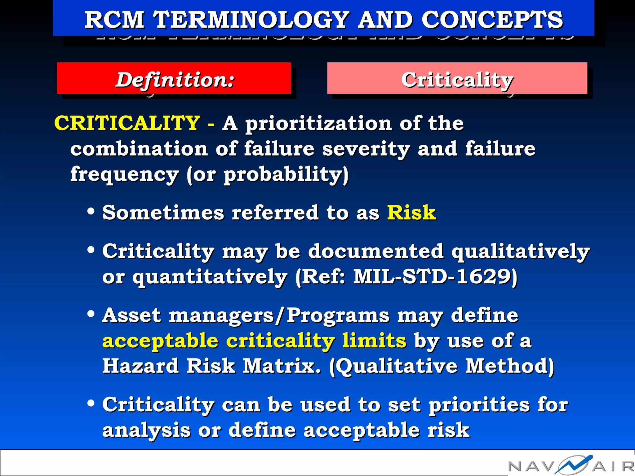 CRITICALITY -CRITICALITY - A prioritization of theA prioritization of the
combination of failure severity and failurecombination of failure severity and failure
frequency (or probability)frequency (or probability)
• Sometimes referred to asSometimes referred to as RiskRisk
• Criticality may beCriticality may be documented qualitativelydocumented qualitatively
or quantitativelyor quantitatively (Ref: MIL-STD-1629)(Ref: MIL-STD-1629)
• Asset managers/Programs may defineAsset managers/Programs may define
acceptable criticality limitsacceptable criticality limits by use of aby use of a
Hazard Risk Matrix. (Qualitative Method)Hazard Risk Matrix. (Qualitative Method)
• Criticality can be used to set priorities forCriticality can be used to set priorities for
analysis or define acceptable riskanalysis or define acceptable risk
CriticalityCriticalityCriticalityCriticalityDefinition:Definition:Definition:Definition:
RCM TERMINOLOGY AND CONCEPTSRCM TERMINOLOGY AND CONCEPTSRCM TERMINOLOGY AND CONCEPTSRCM TERMINOLOGY AND CONCEPTS
 