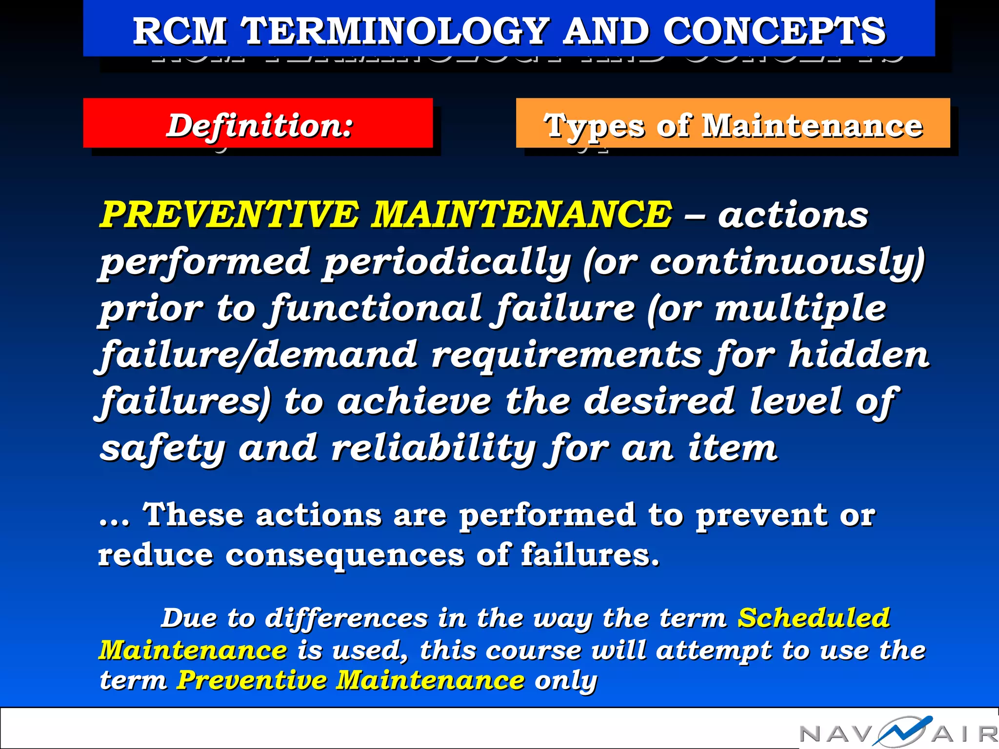 Types of MaintenanceTypes of MaintenanceTypes of MaintenanceTypes of MaintenanceDefinition:Definition:Definition:Definition:
PREVENTIVE MAINTENANCEPREVENTIVE MAINTENANCE – actions– actions
performed periodically (or continuously)performed periodically (or continuously)
prior to functional failure (or multipleprior to functional failure (or multiple
failure/demand requirements for hiddenfailure/demand requirements for hidden
failures) to achieve the desired level offailures) to achieve the desired level of
safety and reliability for an itemsafety and reliability for an item
…… These actions are performed to prevent orThese actions are performed to prevent or
reduce consequences of failures.reduce consequences of failures.
Due to differences in the way the termDue to differences in the way the term ScheduledScheduled
MaintenanceMaintenance is used, this course will attempt to use theis used, this course will attempt to use the
termterm Preventive MaintenancePreventive Maintenance onlyonly
RCM TERMINOLOGY AND CONCEPTSRCM TERMINOLOGY AND CONCEPTSRCM TERMINOLOGY AND CONCEPTSRCM TERMINOLOGY AND CONCEPTS
 