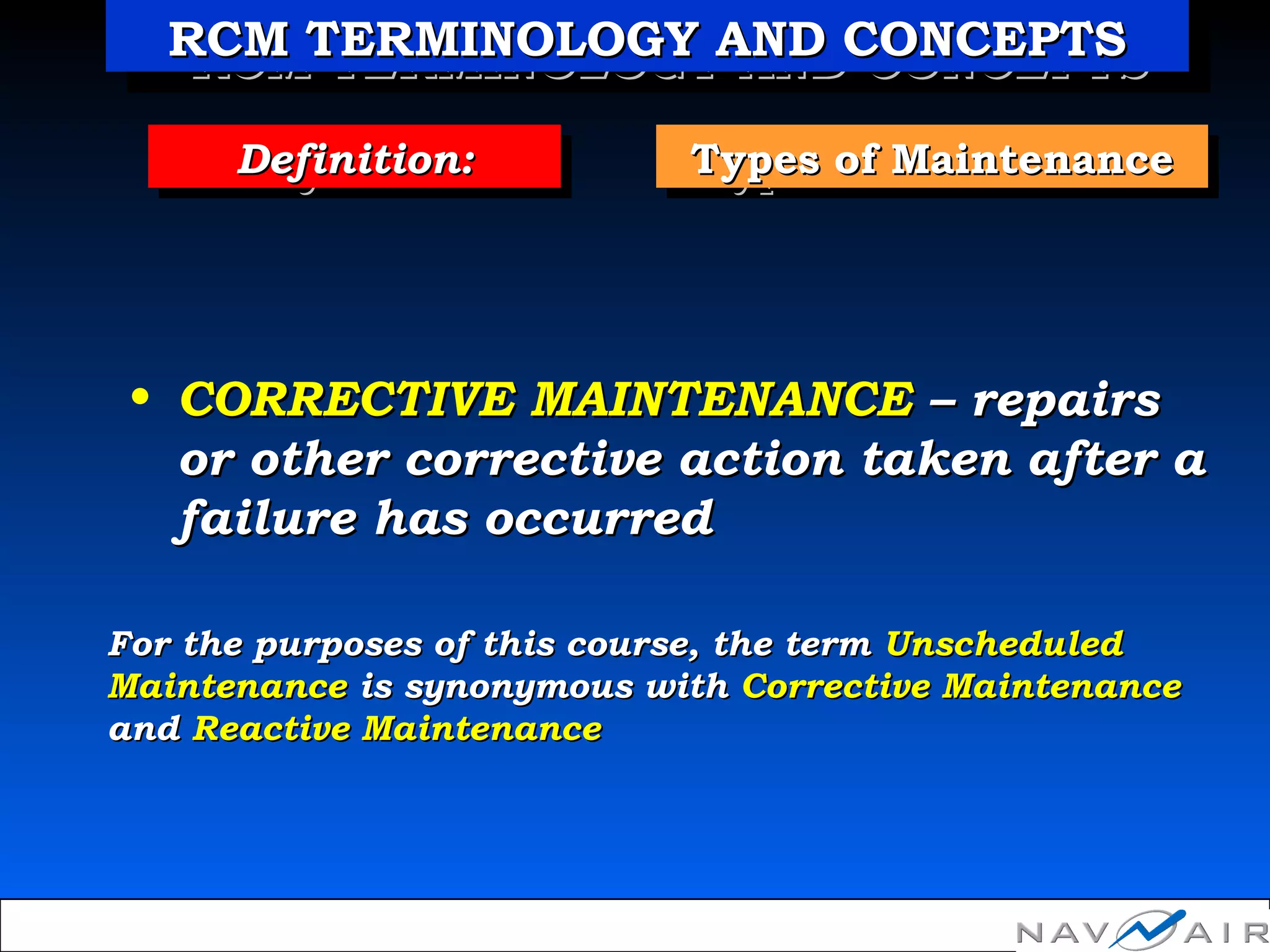 Types of MaintenanceTypes of MaintenanceTypes of MaintenanceTypes of MaintenanceDefinition:Definition:Definition:Definition:
• CORRECTIVE MAINTENANCECORRECTIVE MAINTENANCE –– repairsrepairs
or other corrective action taken after aor other corrective action taken after a
failure has occurredfailure has occurred
For the purposes of this course, the termFor the purposes of this course, the term UnscheduledUnscheduled
MaintenanceMaintenance is synonymous withis synonymous with Corrective MaintenanceCorrective Maintenance
andand Reactive MaintenanceReactive Maintenance
RCM TERMINOLOGY AND CONCEPTSRCM TERMINOLOGY AND CONCEPTSRCM TERMINOLOGY AND CONCEPTSRCM TERMINOLOGY AND CONCEPTS
 
