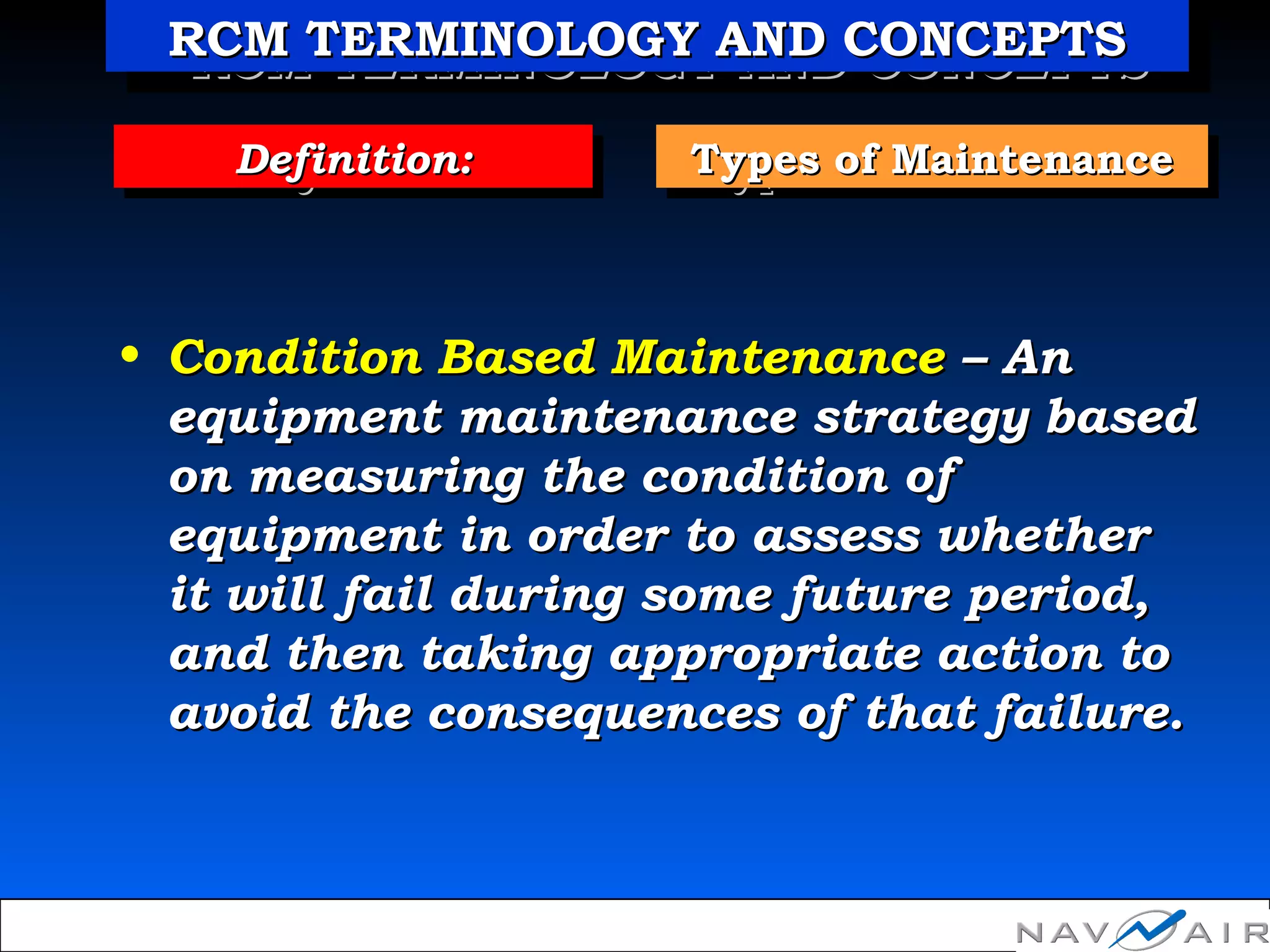 Types of MaintenanceTypes of MaintenanceTypes of MaintenanceTypes of MaintenanceDefinition:Definition:Definition:Definition:
• Condition Based MaintenanceCondition Based Maintenance – An– An
equipment maintenance strategy basedequipment maintenance strategy based
on measuring the condition ofon measuring the condition of
equipment in order to assess whetherequipment in order to assess whether
it will fail during some future period,it will fail during some future period,
and then taking appropriate action toand then taking appropriate action to
avoid the consequences of that failure.avoid the consequences of that failure.
RCM TERMINOLOGY AND CONCEPTSRCM TERMINOLOGY AND CONCEPTSRCM TERMINOLOGY AND CONCEPTSRCM TERMINOLOGY AND CONCEPTS
 