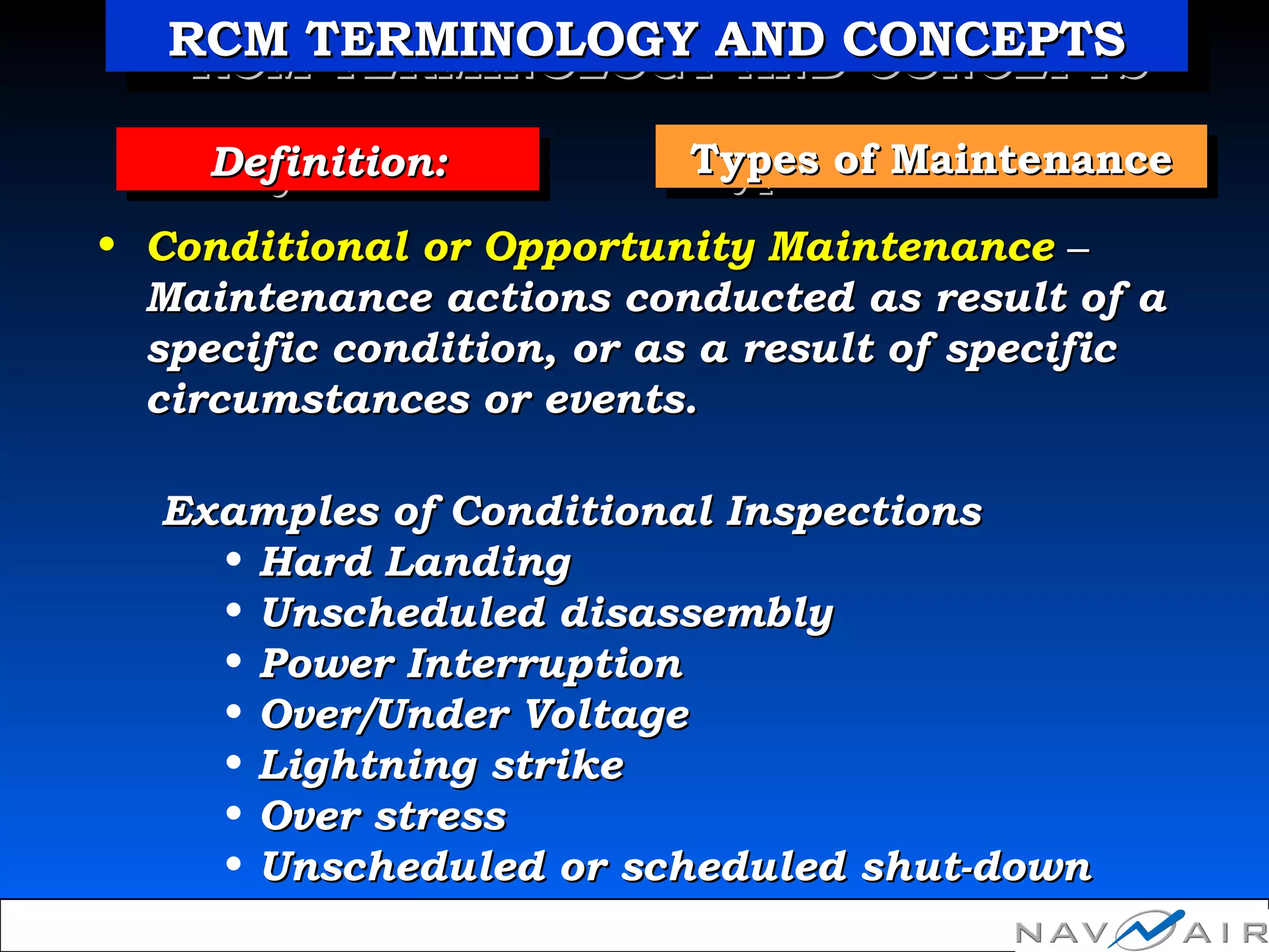 Types of MaintenanceTypes of MaintenanceTypes of MaintenanceTypes of MaintenanceDefinition:Definition:Definition:Definition:
• Conditional or Opportunity MaintenanceConditional or Opportunity Maintenance ––
Maintenance actions conducted as result of aMaintenance actions conducted as result of a
specific condition, or as a result of specificspecific condition, or as a result of specific
circumstances or events.circumstances or events.
Examples of Conditional InspectionsExamples of Conditional Inspections
• Hard LandingHard Landing
• Unscheduled disassemblyUnscheduled disassembly
• Power InterruptionPower Interruption
• Over/Under VoltageOver/Under Voltage
• Lightning strikeLightning strike
• Over stressOver stress
• Unscheduled or scheduled shut-downUnscheduled or scheduled shut-down
RCM TERMINOLOGY AND CONCEPTSRCM TERMINOLOGY AND CONCEPTSRCM TERMINOLOGY AND CONCEPTSRCM TERMINOLOGY AND CONCEPTS
 