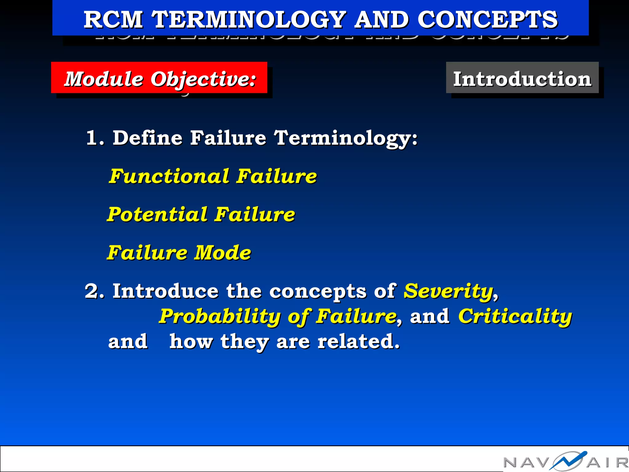 Module Objective:Module Objective:Module Objective:Module Objective: IntroductionIntroductionIntroductionIntroduction
1. Define Failure Terminology:1. Define Failure Terminology:
Functional FailureFunctional Failure
Potential FailurePotential Failure
Failure ModeFailure Mode
2. Introduce the concepts of2. Introduce the concepts of SeveritySeverity,,
Probability of FailureProbability of Failure, and, and CriticalityCriticality
and how they are related.and how they are related.
RCM TERMINOLOGY AND CONCEPTSRCM TERMINOLOGY AND CONCEPTSRCM TERMINOLOGY AND CONCEPTSRCM TERMINOLOGY AND CONCEPTS
 