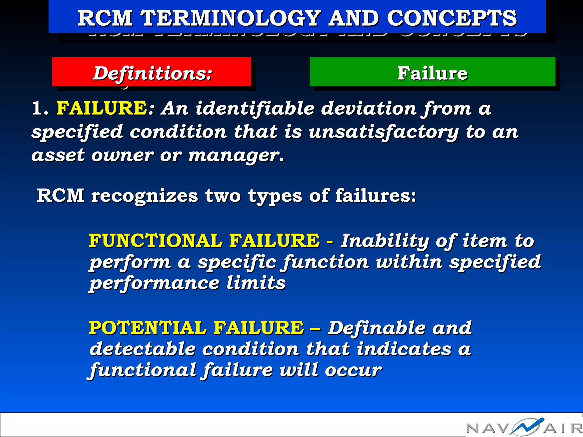 FailureFailureFailureFailureDefinitions:Definitions:Definitions:Definitions:
1.1. FAILUREFAILURE:: An identifiable deviation from aAn identifiable deviation from a
specified condition that is unsatisfactory to anspecified condition that is unsatisfactory to an
asset owner or manager.asset owner or manager.
RCM recognizes two types of failures:RCM recognizes two types of failures:
FUNCTIONAL FAILURE -FUNCTIONAL FAILURE - Inability of item toInability of item to
perform a specific function within specifiedperform a specific function within specified
performance limitsperformance limits
POTENTIAL FAILURE –POTENTIAL FAILURE – DefinableDefinable andand
detectable condition that indicates adetectable condition that indicates a
functional failure will occurfunctional failure will occur
RCM TERMINOLOGY AND CONCEPTSRCM TERMINOLOGY AND CONCEPTSRCM TERMINOLOGY AND CONCEPTSRCM TERMINOLOGY AND CONCEPTS
 