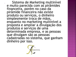  Sistema de Marketing multinível
e muito parecida com as pirâmides
financeira, porém no caso da
pirâmide financeira não existe
produto ou serviços, o dinheiro
simplesmente troca de mãos,
enquanto no marketing multinível a
proposta e ampliar a divulgação dos
produtos e serviços de uma
determinada empresa, e as pessoas
que divulgam são as pessoas
cadastradas no sistema, que ganham
dinheiro por isso.
 