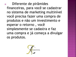  Diferente de pirâmides
financeiras, para você se cadastrar
no sistema de marketing multinível
você precisa fazer uma compra de
produtos e não um investimento e
esperar o retorno , você
simplesmente se cadastra e faz
uma compra e já começa a divulgar
os produtos.
 