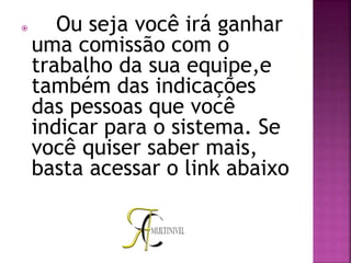  Ou seja você irá ganhar
uma comissão com o
trabalho da sua equipe,e
também das indicações
das pessoas que você
indicar para o sistema. Se
você quiser saber mais,
basta acessar o link abaixo
 