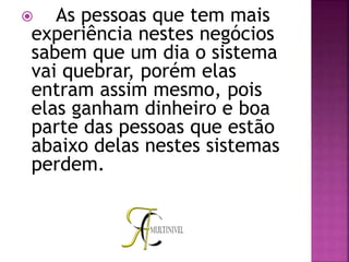  As pessoas que tem mais
experiência nestes negócios
sabem que um dia o sistema
vai quebrar, porém elas
entram assim mesmo, pois
elas ganham dinheiro e boa
parte das pessoas que estão
abaixo delas nestes sistemas
perdem.
 