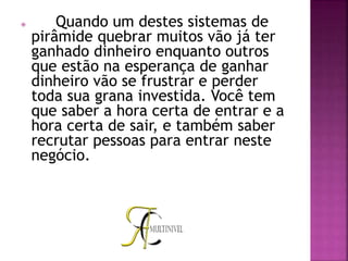  Quando um destes sistemas de
pirâmide quebrar muitos vão já ter
ganhado dinheiro enquanto outros
que estão na esperança de ganhar
dinheiro vão se frustrar e perder
toda sua grana investida. Você tem
que saber a hora certa de entrar e a
hora certa de sair, e também saber
recrutar pessoas para entrar neste
negócio.
 