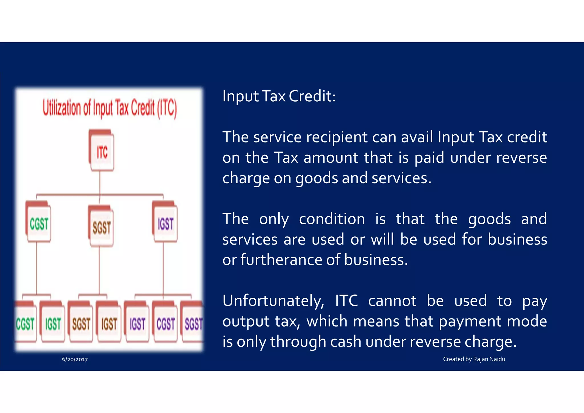 InputTax Credit:
The service recipient can avail Input Tax credit
on the Tax amount that is paid under reverse
charge on goods and services.
The only condition is that the goods and
services are used or will be used for business
or furtherance of business.
Unfortunately, ITC cannot be used to pay
output tax, which means that payment mode
is only through cash under reverse charge.
6/20/2017 Created by Rajan Naidu
 