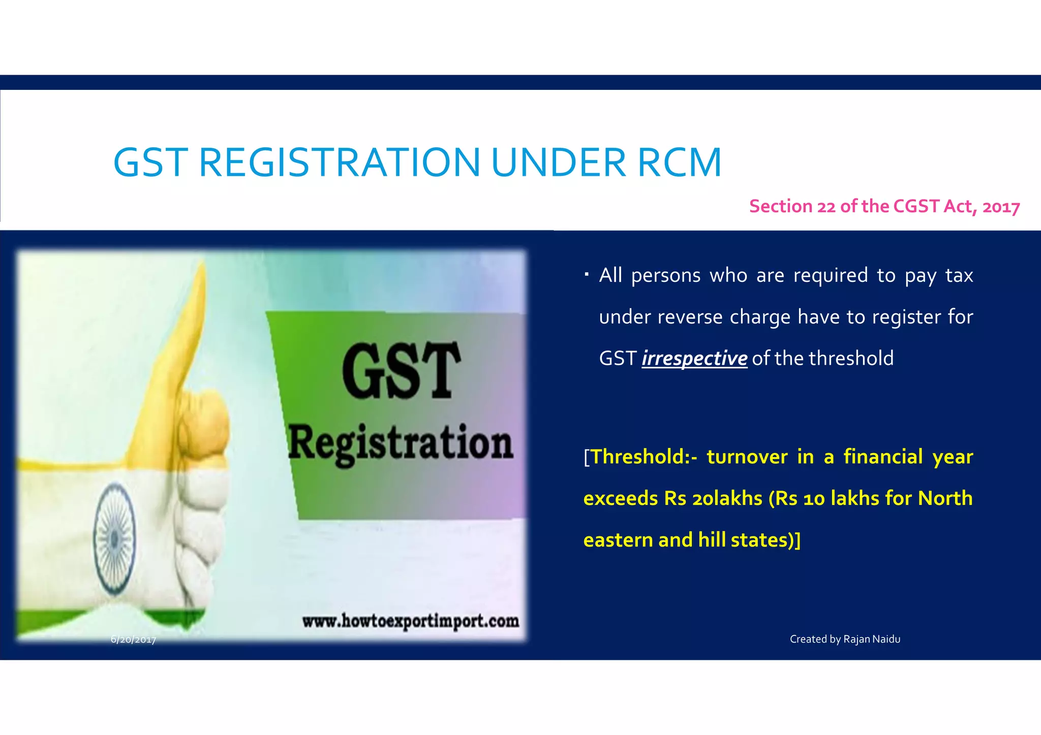 GST REGISTRATION UNDER RCM
All persons who are required to pay tax
under reverse charge have to register for
GST irrespective of the threshold
[Threshold:- turnover in a financial year
exceeds Rs 20lakhs (Rs 10 lakhs for North
eastern and hill states)]
Section 22 of the CGST Act, 2017
6/20/2017 Created by Rajan Naidu
 
