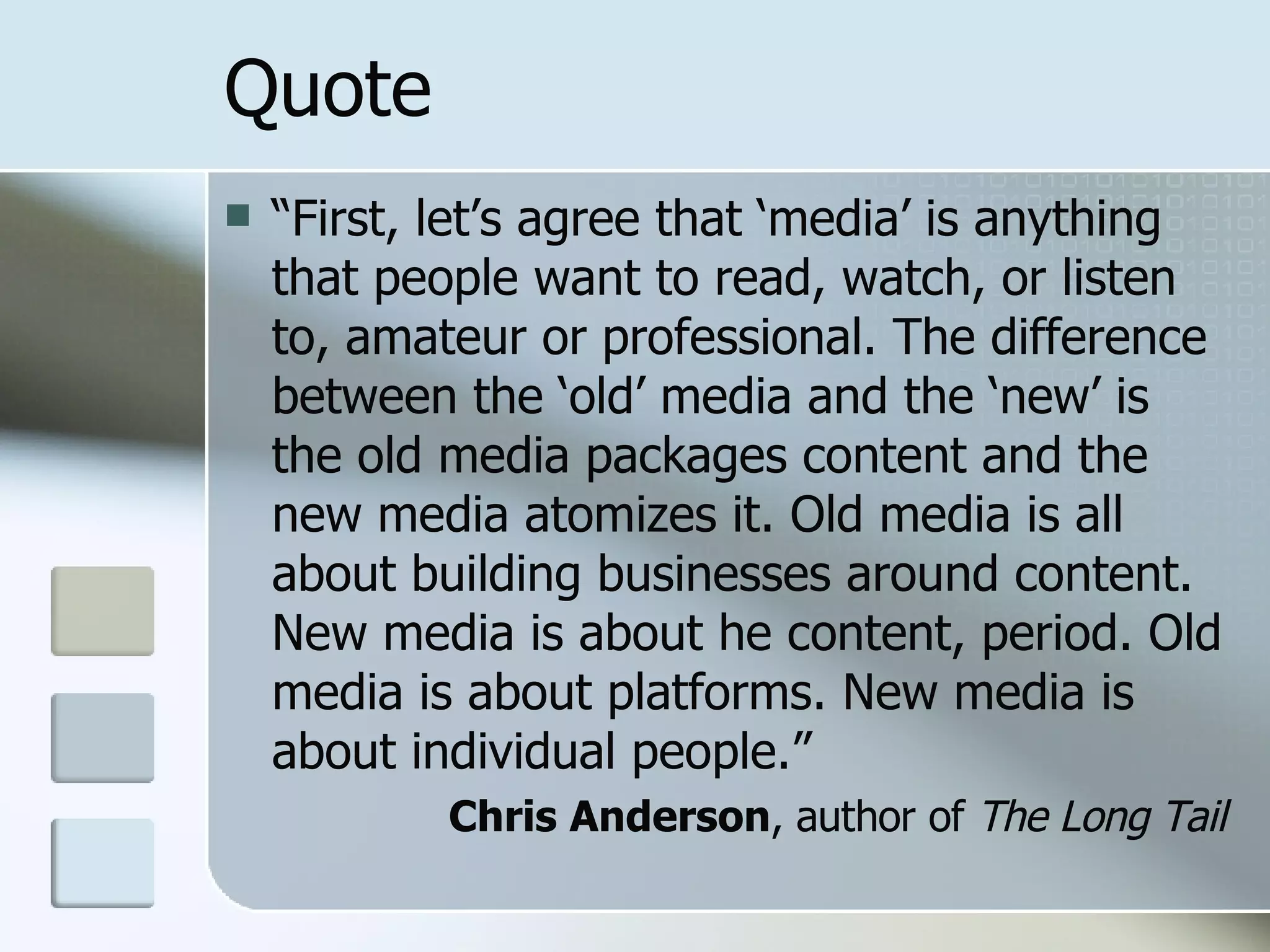 Quote “ First, let’s agree that ‘media’ is anything that people want to read, watch, or listen to, amateur or professional. The difference between the ‘old’ media and the ‘new’ is the old media packages content and the new media atomizes it. Old media is all about building businesses around content. New media is about he content, period. Old media is about platforms. New media is about individual people.” Chris Anderson , author of  The Long Tail 