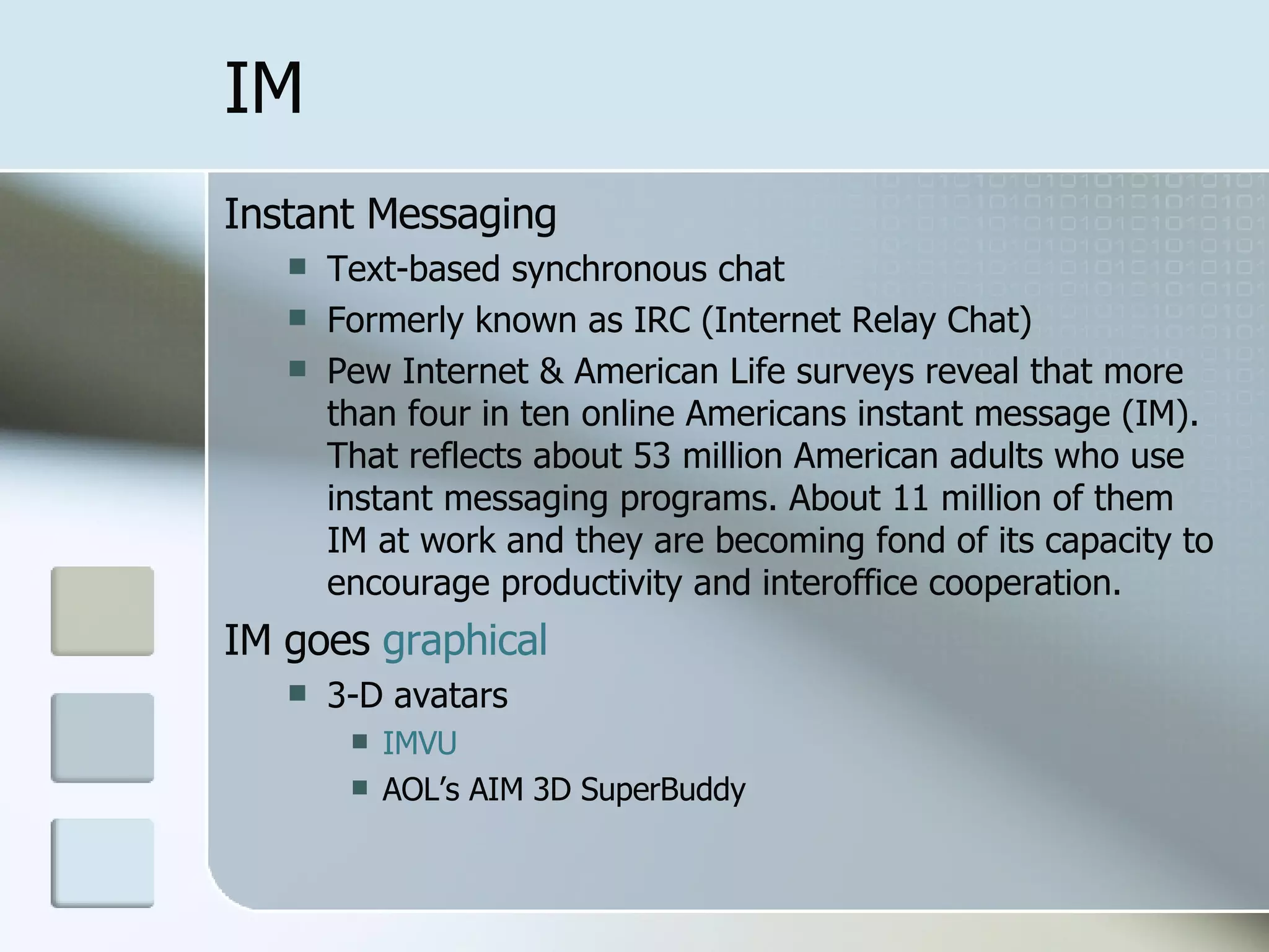 IM Instant Messaging Text-based synchronous chat Formerly known as IRC (Internet Relay Chat) Pew Internet & American Life surveys reveal that more than four in ten online Americans instant message (IM). That reflects about 53 million American adults who use instant messaging programs. About 11 million of them IM at work and they are becoming fond of its capacity to encourage productivity and interoffice cooperation.  IM goes  graphical 3-D avatars IMVU AOL’s AIM 3D SuperBuddy 