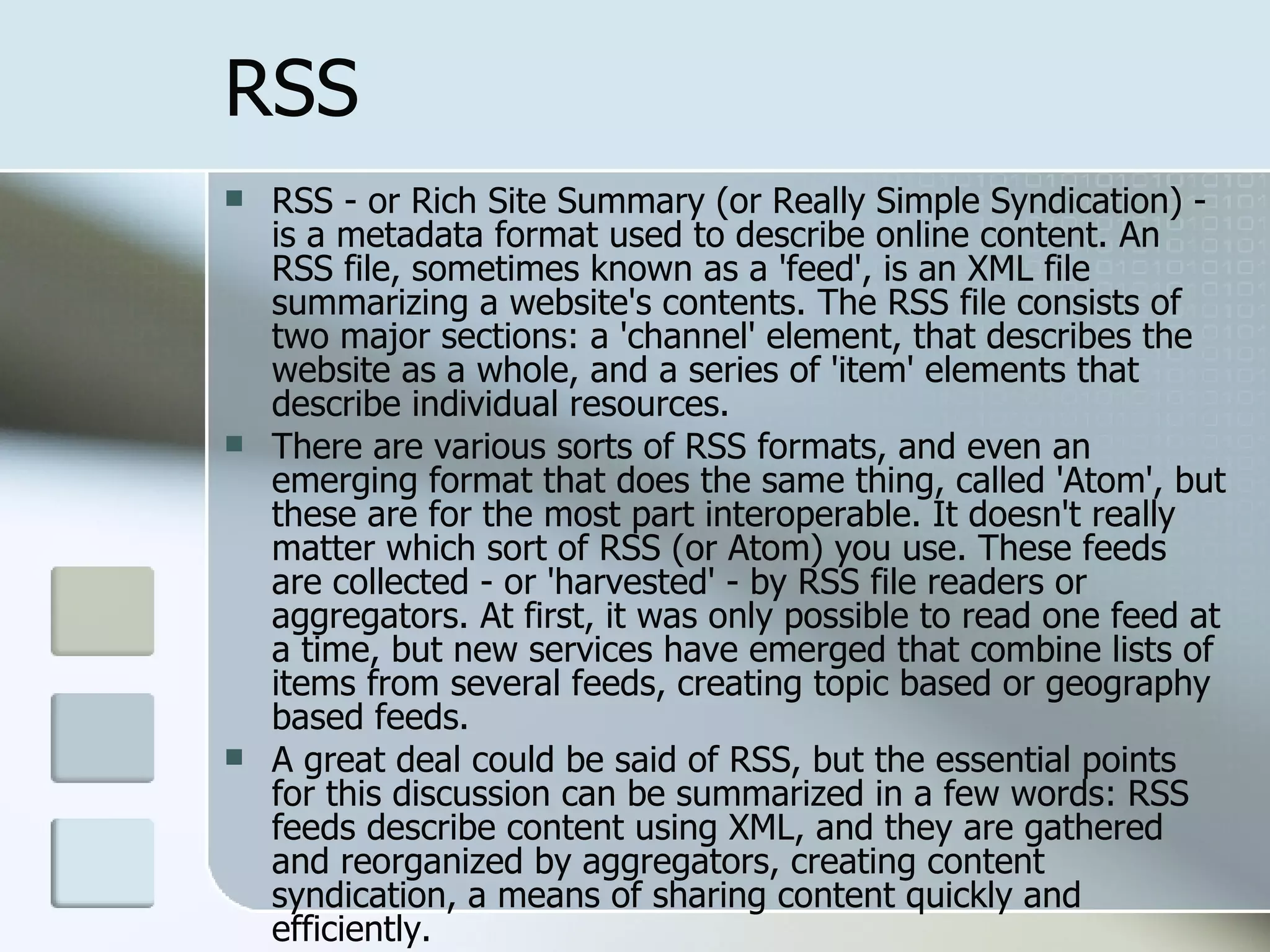 RSS RSS - or Rich Site Summary (or Really Simple Syndication) - is a metadata format used to describe online content. An RSS file, sometimes known as a 'feed', is an XML file summarizing a website's contents. The RSS file consists of two major sections: a 'channel' element, that describes the website as a whole, and a series of 'item' elements that describe individual resources. There are various sorts of RSS formats, and even an emerging format that does the same thing, called 'Atom', but these are for the most part interoperable. It doesn't really matter which sort of RSS (or Atom) you use. These feeds are collected - or 'harvested' - by RSS file readers or aggregators. At first, it was only possible to read one feed at a time, but new services have emerged that combine lists of items from several feeds, creating topic based or geography based feeds. A great deal could be said of RSS, but the essential points for this discussion can be summarized in a few words: RSS feeds describe content using XML, and they are gathered and reorganized by aggregators, creating content syndication, a means of sharing content quickly and efficiently. From  http://www.downes.ca/cgi-bin/website/view.cgi?dbs=Article&key=1076791198&format=full 