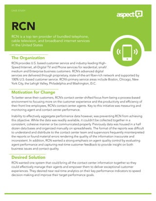 CASE STUDY
RCN
RCN is a top ten provider of bundled telephone,
cable television, and broadband internet services
in the United States
The Organization
RCN provides U.S. based customer service and industry-leading High-
Speed Internet, all-Digital TV and Phone services for residential, small/
medium and Enterprise business customers. RCN’s advanced digital
services are delivered through proprietary, state-of-the-art fiber-rich network and supported by
100% U.S.-based customer service. RCN’s primary service areas include Boston, Chicago, New
York City, the Lehigh Valley, Philadelphia and Washington, D.C.
Motivation for Change
To better serve their customers, RCN’s contact center shifted focus from being a process-based
environment to focusing more on the customer experience and the productivity and efficiency of
their front line employees, RCN’s contact center agents. Key to this initiative was measuring and
monitoring agent and contact center performance.
Inability to effectively aggregate performance data however, was preventing RCN from achieving
this objective. While the data was readily available, it couldn’t be collected together in a
consistent, cohesive manner or be communicated properly. Previously data was housed in a half
dozen data bases and organized manually on spreadsheets. The format of the reports was difficult
to understand and distribute to the contact center team and supervisors frequently misinterpreted
the reports or found material errors rendering the quality of the information inaccurate and
inconsistent. In addition, RCN wanted a strong emphasis on agent quality control by evaluating
agent performance and capturing real-time customer feedback to provide insight on both
business issues and contact quality.
Desired Solution
RCN wanted one system that could bring all the contact center information together so they
could effectively manage their agents and empower them to deliver exceptional customer
experiences. They desired near real-time analytics on their key performance indicators to speed
decision making and improve their target performance goals.
 