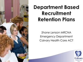 Department Based Recruitment Retention Plans Shane Lenson MRCNA Emergency Department Calvary Health Care ACT 