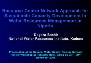 Resource Centre Network Approach for
Sustainable Capacity Development in
Water Resources Management in
Nigeria
Dogara Bashir
National Water Resources Institute, Kaduna
Presentation at the National Water Supply Training Network
Review Workshop at Rockview Hotel, Abuja on 23rd
– 24th
November 2005
 