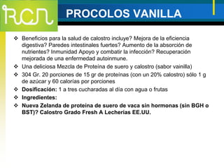 PROCOLOS VANILLA
 Beneficios para la salud de calostro incluye? Mejora de la eficiencia
digestiva? Paredes intestinales fuertes? Aumento de la absorción de
nutrientes? Inmunidad Apoyo y combatir la infección? Recuperación
mejorada de una enfermedad autoinmune.
 Una deliciosa Mezcla de Proteína de suero y calostro (sabor vainilla)
 304 Gr. 20 porciones de 15 gr de proteínas (con un 20% calostro) sólo 1 g
de azúcar y 60 calorías por porciones
 Dosificación: 1 a tres cucharadas al día con agua o frutas
 Ingredientes:
 Nueva Zelanda de proteína de suero de vaca sin hormonas (sin BGH o
BST)? Calostro Grado Fresh A Lecherías EE.UU.
 