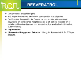 RESVERATROL
 Antioxidante, anticancerígena
 120 mg de Resveratrol St.Ex 50% por cápsulas 120 cápsulas
 Dosificación: Prevención del Cáncer de uno por día, el tratamiento
adyuvante en condiciones neoplásicas de 3 a 6 por día (basada en el
estudio publicado existentes con resveratrol, los resultados individuales
pueden variar)
 Ingredientes:
 Resveratrol Polygonum Extracto 120 mg de Resveratrol St.Ex 50% por
cápsula.
 