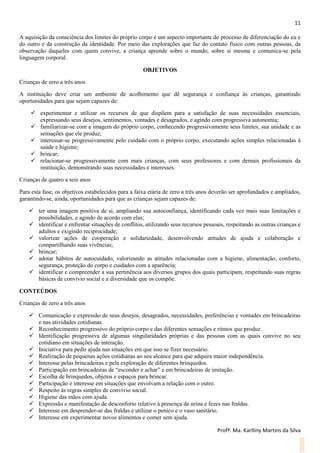 11
Profª. Ma. Karlliny Martins da Silva
A aquisição da consciência dos limites do próprio corpo é um aspecto importante do processo de diferenciação do eu e
do outro e da construção da identidade. Por meio das explorações que faz do contato físico com outras pessoas, da
observação daqueles com quem convive, a criança aprende sobre o mundo, sobre si mesma e comunica-se pela
linguagem corporal.
OBJETIVOS
Crianças de zero a três anos
A instituição deve criar um ambiente de acolhimento que dê segurança e confiança às crianças, garantindo
oportunidades para que sejam capazes de:
 experimentar e utilizar os recursos de que dispõem para a satisfação de suas necessidades essenciais,
expressando seus desejos, sentimentos, vontades e desagrados, e agindo com progressiva autonomia;
 familiarizar-se com a imagem do próprio corpo, conhecendo progressivamente seus limites, sua unidade e as
sensações que ele produz;
 interessar-se progressivamente pelo cuidado com o próprio corpo, executando ações simples relacionadas à
saúde e higiene;
 brincar;
 relacionar-se progressivamente com mais crianças, com seus professores e com demais profissionais da
instituição, demonstrando suas necessidades e interesses.
Crianças de quatro a seis anos
Para esta fase, os objetivos estabelecidos para a faixa etária de zero a três anos deverão ser aprofundados e ampliados,
garantindo-se, ainda, oportunidades para que as crianças sejam capazes de:
 ter uma imagem positiva de si, ampliando sua autoconfiança, identificando cada vez mais suas limitações e
possibilidades, e agindo de acordo com elas;
 identificar e enfrentar situações de conflitos, utilizando seus recursos pessoais, respeitando as outras crianças e
adultos e exigindo reciprocidade;
 valorizar ações de cooperação e solidariedade, desenvolvendo atitudes de ajuda e colaboração e
compartilhando suas vivências;
 brincar;
 adotar hábitos de autocuidado, valorizando as atitudes relacionadas com a higiene, alimentação, conforto,
segurança, proteção do corpo e cuidados com a aparência;
 identificar e compreender a sua pertinência aos diversos grupos dos quais participam, respeitando suas regras
básicas de convívio social e a diversidade que os compõe.
CONTEÚDOS
Crianças de zero a três anos
 Comunicação e expressão de seus desejos, desagrados, necessidades, preferências e vontades em brincadeiras
e nas atividades cotidianas.
 Reconhecimento progressivo do próprio corpo e das diferentes sensações e ritmos que produz.
 Identificação progressiva de algumas singularidades próprias e das pessoas com as quais convive no seu
cotidiano em situações de interação.
 Iniciativa para pedir ajuda nas situações em que isso se fizer necessário.
 Realização de pequenas ações cotidianas ao seu alcance para que adquira maior independência.
 Interesse pelas brincadeiras e pela exploração de diferentes brinquedos.
 Participação em brincadeiras de “esconder e achar” e em brincadeiras de imitação.
 Escolha de brinquedos, objetos e espaços para brincar.
 Participação e interesse em situações que envolvam a relação com o outro.
 Respeito às regras simples de convívio social.
 Higiene das mãos com ajuda.
 Expressão e manifestação de desconforto relativo à presença de urina e fezes nas fraldas.
 Interesse em desprender-se das fraldas e utilizar o penico e o vaso sanitário.
 Interesse em experimentar novos alimentos e comer sem ajuda.
 