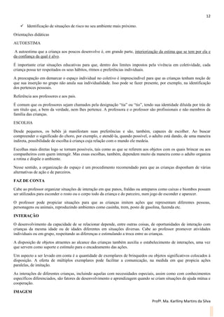 12
Profª. Ma. Karlliny Martins da Silva
 Identificação de situações de risco no seu ambiente mais próximo.
Orientações didáticas
AUTOESTIMA
A autoestima que a criança aos poucos desenvolve é, em grande parte, interiorização da estima que se tem por ela e
da confiança da qual é alvo.
É importante criar situações educativas para que, dentro dos limites impostos pela vivência em coletividade, cada
criança possa ter respeitados os seus hábitos, ritmos e preferências individuais.
A preocupação em demarcar o espaço individual no coletivo é imprescindível para que as crianças tenham noção de
que sua inserção no grupo não anula sua individualidade. Isso pode se fazer presente, por exemplo, na identificação
dos pertences pessoais.
Referência aos professores e aos pais.
É comum que os professores sejam chamados pela designação “tia” ou “tio”, tendo sua identidade diluída por trás de
um título que, a bem da verdade, nem lhes pertence. A professora e o professor são profissionais e não membros da
família das crianças.
ESCOLHA
Desde pequenos, os bebês já manifestam suas preferências e são, também, capazes de escolher. Ao buscar
compreender o significado do choro, por exemplo, e atendê-la, quando possível, o adulto está dando, de uma maneira
indireta, possibilidade de escolha à criança cuja relação com o mundo ele medeia.
Escolhas mais diretas logo se tornam possíveis, tais como as que se referem aos objetos com os quais brincar ou aos
companheiros com quem interagir. Mas essas escolhas, também, dependem muito da maneira como o adulto organiza
a rotina e dispõe o ambiente.
Nesse sentido, a organização do espaço é um procedimento recomendado para que as crianças disponham de várias
alternativas de ação e de parceiros.
FAZ DE CONTA
Cabe ao professor organizar situações de interação em que panos, fraldas ou anteparos como caixas e biombos possam
ser utilizados para esconder o rosto ou o corpo todo da criança e do parceiro, num jogo de esconder e aparecer.
O professor pode propiciar situações para que as crianças imitem ações que representam diferentes pessoas,
personagens ou animais, reproduzindo ambientes como casinha, trem, posto de gasolina, fazenda etc.
INTERAÇÃO
O desenvolvimento da capacidade de se relacionar depende, entre outras coisas, de oportunidades de interação com
crianças da mesma idade ou de idades diferentes em situações diversas. Cabe ao professor promover atividades
individuais ou em grupo, respeitando as diferenças e estimulando a troca entre as crianças.
A disposição de objetos atraentes ao alcance das crianças também auxilia o estabelecimento de interações, uma vez
que servem como suporte e estímulo para o encadeamento das ações.
Um aspecto a ser levado em conta é a quantidade de exemplares de brinquedos ou objetos significativos colocados à
disposição. A oferta de múltiplos exemplares pode facilitar a comunicação, na medida em que propicia ações
paralelas, de imitação.
As interações de diferentes crianças, incluindo aquelas com necessidades especiais, assim como com conhecimentos
específicos diferenciados, são fatores de desenvolvimento e aprendizagem quando se criam situações de ajuda mútua e
cooperação.
IMAGEM
 