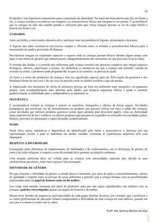 13
Profª. Ma. Karlliny Martins da Silva
O espelho é um importante instrumento para a construção da identidade. Por meio das brincadeiras que faz em frente a
ele, a criança começa a reconhecer sua imagem e as características físicas que integram a sua pessoa. É aconselhável
que se coloque na sala, um espelho grande o suficiente para que várias crianças possam se ver de corpo inteiro e
brincar em frente a ele.
CUIDADOS
Junto aos bebês, a intervenção educativa deve satisfazer suas necessidades de higiene, alimentação e descanso.
A higiene das mãos constitui-se um recurso simples e eficiente entre as atitudes e procedimentos básicos para a
manutenção da saúde e prevenção de doenças.
Providenciar tanques ou recipientes especiais e seguros onde as crianças possam brincar durante algum tempo com
água é uma forma de garantir que tenham prazer, independentemente dos momentos em que precisam lavar as mãos.
A retirada das fraldas e o controle dos esfíncteres pela criança constitui um processo complexo que integra aspectos
biológicos, afetivos, emocionais e sociais. Ao identificar os momentos em que a criança está sentindo vontade de
evacuar ou urinar, o professor pode perguntar-lhe se quer ir ao sanitário, se precisa de ajuda.
As fezes e a urina são produções da criança e têm um significado especial para ela. Pela reação do professor e dos
familiares diante do seu cocô e do seu xixi ela percebe como os adultos recebem o que ela produz.
A organização dos momentos de oferta de alimentos precisa ser feita em ambientes mais tranquilos, em pequenos
grupos, com acompanhamento mais próximo pelo adulto, que propicia segurança afetiva e ajuda a construir
gradativamente as habilidades para a independência ao alimentar-se.
SEGURANÇA
É recomendável orientar as crianças a usarem os utensílios, brinquedos e objetos de forma segura. Atividades
pedagógicas que envolvam uso de procedimentos ou produtos que possam colocar em risco a saúde das crianças,
como atividades que utilizam produtos químicos (como água sanitária para descolorir papel), velas ou eletricidade
(para experiências de luz e sombra), ou objetos pequenos que possam ser engolidos ou colocados em cavidades (grãos,
botões), precisam ser planejadas e supervisionadas cuidadosamente.
NOME
Nesta faixa etária, mantém-se a importância da identificação pelo nome e acrescenta-se o interesse por sua
representação escrita, a qual se manifesta em idades variadas, conforme as experiências anteriores com essa
linguagem.
RESPEITO À DIVERSIDADE
Começando pelas diferenças de temperamento, de habilidades e de conhecimentos, até as diferenças de gênero, de
etnia e de credo religioso, o respeito a essa diversidade deve permear as relações cotidianas.
Uma atenção particular deve ser voltada para as crianças com necessidades especiais que, devido às suas
características peculiares, estão mais sujeitas à discriminação.
IDENTIDADE DE GÊNERO
No que concerne a identidade de gênero, a atitude básica é transmitir, por meio de ações e encaminhamentos, valores
de igualdade e respeito entre as pessoas de sexos diferentes e permitir que a criança brinque com as possibilidades
relacionadas tanto ao papel de homem como ao da mulher.
Isso exige uma atenção constante por parte do professor, para que não sejam reproduzidos, nas relações com as
crianças, padrões estereotipados quanto aos papéis do homem e da mulher.
Desenvolver atitudes de respeito às particularidades de cada grupo familiar favorece, por exemplo, que o professor e
os outros profissionais de educação infantil compreendam a dificuldade de uma criança em usar talheres, quando em
sua casa o costume é comer com as mãos.
 