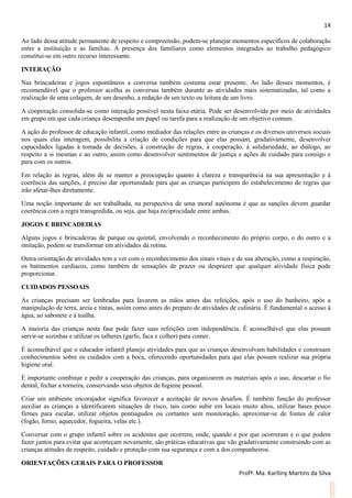 14
Profª. Ma. Karlliny Martins da Silva
Ao lado dessa atitude permanente de respeito e compreensão, podem-se planejar momentos específicos de colaboração
entre a instituição e as famílias. A presença dos familiares como elementos integrados ao trabalho pedagógico
constitui-se em outro recurso interessante.
INTERAÇÃO
Nas brincadeiras e jogos espontâneos a conversa também costuma estar presente. Ao lado desses momentos, é
recomendável que o professor acolha as conversas também durante as atividades mais sistematizadas, tal como a
realização de uma colagem, de um desenho, a redação de um texto ou leitura de um livro.
A cooperação consolida-se como interação possível nesta faixa etária. Pode ser desenvolvida por meio de atividades
em grupo em que cada criança desempenha um papel ou tarefa para a realização de um objetivo comum.
A ação do professor de educação infantil, como mediador das relações entre as crianças e os diversos universos sociais
nos quais elas interagem, possibilita a criação de condições para que elas possam, gradativamente, desenvolver
capacidades ligadas à tomada de decisões, à construção de regras, à cooperação, à solidariedade, ao diálogo, ao
respeito a si mesmas e ao outro, assim como desenvolver sentimentos de justiça e ações de cuidado para consigo e
para com os outros.
Em relação às regras, além de se manter a preocupação quanto à clareza e transparência na sua apresentação e à
coerência das sanções, é preciso dar oportunidade para que as crianças participem do estabelecimento de regras que
irão afetar-lhes diretamente.
Uma noção importante de ser trabalhada, na perspectiva de uma moral autônoma é que as sanções devem guardar
coerência com a regra transgredida, ou seja, que haja reciprocidade entre ambas.
JOGOS E BRINCADEIRAS
Alguns jogos e brincadeiras de parque ou quintal, envolvendo o reconhecimento do próprio corpo, o do outro e a
imitação, podem se transformar em atividades da rotina.
Outra orientação de atividades tem a ver com o reconhecimento dos sinais vitais e de sua alteração, como a respiração,
os batimentos cardíacos, como também de sensações de prazer ou desprazer que qualquer atividade física pode
proporcionar.
CUIDADOS PESSOAIS
As crianças precisam ser lembradas para lavarem as mãos antes das refeições, após o uso do banheiro, após a
manipulação de terra, areia e tintas, assim como antes do preparo de atividades de culinária. É fundamental o acesso à
água, ao sabonete e à toalha.
A maioria das crianças nesta fase pode fazer suas refeições com independência. É aconselhável que elas possam
servir-se sozinhas e utilizar os talheres (garfo, faca e colher) para comer.
É aconselhável que o educador infantil planeje atividades para que as crianças desenvolvam habilidades e construam
conhecimentos sobre os cuidados com a boca, oferecendo oportunidades para que elas possam realizar sua própria
higiene oral.
É importante combinar e pedir a cooperação das crianças, para organizarem os materiais após o uso, descartar o fio
dental, fechar a torneira, conservando seus objetos de higiene pessoal.
Criar um ambiente encorajador significa favorecer a aceitação de novos desafios. É também função do professor
auxiliar as crianças a identificarem situações de risco, tais como subir em locais muito altos, utilizar bases pouco
firmes para escalar, utilizar objetos pontiagudos ou cortantes sem monitoração, aproximar-se de fontes de calor
(fogão, forno, aquecedor, fogueira, velas etc.).
Conversar com o grupo infantil sobre os acidentes que ocorrem, onde, quando e por que ocorreram e o que podem
fazer juntos para evitar que aconteçam novamente, são práticas educativas que vão gradativamente construindo com as
crianças atitudes de respeito, cuidado e proteção com sua segurança e com a dos companheiros.
ORIENTAÇÕES GERAIS PARA O PROFESSOR
 