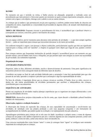 16
Profª. Ma. Karlliny Martins da Silva
BANHO
No momento em que é incluído na rotina, o banho precisa ser planejado, preparado e realizado como um
procedimento que tanto promove o bem-estar quanto um momento no qual a criança experimenta sensações, entra em
contato com a água e com objetos, interage com o adulto e com as outras crianças.
As crianças que já andam e que permanecem em pé com segurança e conforto, podem tomar banho de chuveiro em
companhia de outras, respeitando-se a necessidade de privacidade de algumas delas e de atenção individualizada que
cada uma requer.
TROCA DE FRALDAS: Enquanto executa os procedimentos de troca, é aconselhável que o professor observe e
corresponda aos sorrisos, conversas, gestos e movimentos da criança.
SONO E REPOUSO
Em um espaço coletivo, prever momentos para descanso entre períodos de atividades — o que nem sempre significa
dormir — pode ser importante para crianças que necessitam descansar ou de maior privacidade.
Um ambiente tranquilo e seguro, com pessoas e objetos conhecidos, particularmente aqueles que têm um significado
especial para a criança, como um “paninho”, a chupeta ou qualquer outro objeto que traga de casa, ajudam a dormir
melhor.
Para crianças maiores que frequentam instituições de período integral é aconselhável prever um momento em que
possam relaxar, com atividades mais livres e tranquilas, em que possam repor suas energias ou terem sua necessidade
de privacidade e de isolamento respeitada.
Organização do tempo
ATIVIDADES PERMANENTES
Organizar, todos os dias, diferentes atividades, auxilia o desenvolvimento da autonomia. Uma parte significativa da
autoestima advém do êxito conseguido diante de diferentes tipos de desafios.
Considerar um tempo ao final de cada atividade dedicado para a arrumação é uma boa oportunidade para que elas
possam de um lado, aprender a cooperar e perceber que a arrumação é algo da responsabilidade de todos.
Na hora da refeição, é importante deixar que as crianças sirvam-se sozinhas. O banho, lavar as mãos, escovar os
dentes etc. são outras possibilidades de atividades permanentes que auxiliam a independência das crianças,
contribuindo para a sua autoestima.
SEQUÊNCIA DE ATIVIDADES
Pensar nas sequências de atividades implica planejar experiências que se organizam em etapas diferenciadas e com
graus de dificuldades diversos.
PROJETOS: desenvolver projetos relacionados ao faz de conta, que visem discutir a identidade cultural brasileira
também são interessantes.
Observação, registro e avaliação formativa:
A observação das formas de expressão das crianças, de suas capacidades de concentração e envolvimento nas
atividades, de satisfação com sua própria produção e com suas pequenas conquistas é um instrumento de
acompanhamento do trabalho que poderá ajudar na avaliação e no replanejamento da ação educativa.
Aprendizagens prioritárias para crianças até os três anos de idade: reconhecer o próprio nome, o nome de algumas
crianças de seu grupo e dos adultos responsáveis por ele e valorizar algumas de suas conquistas pessoais; comer sem
ajuda, conhecer o nome de todos, cantar uma música, fazer um desenho etc.
Uma conversa mostrando-lhes como faziam “antes” e como já consegue fazer “agora” se configura num momento
importante de avaliação para as crianças.
 