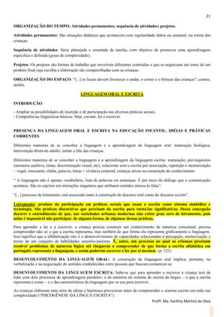21
Profª. Ma. Karlliny Martins da Silva
ORGANIZAÇÃO DO TEMPO: Atividades permanentes; sequência de atividades; projetos.
Atividades permanentes: São situações didáticas que acontecem com regularidade diária ou semanal, na rotina das
crianças.
Sequência de atividades: Série planejada e orientada de tarefas, com objetivo de promover uma aprendizagem
específica e definida (graus de complexidade).
Projetos: Os projetos são formas de trabalho que envolvem diferentes conteúdos e que se organizam em torno de um
produto final cuja escolha e elaboração são compartilhadas com as crianças.
ORGANIZAÇÃO DO ESPAÇO: “[...] os locais devem favorecer o andar, o correr e o brincar das crianças”; cantos;
ateliês.
LINGUAGEM ORAL E ESCRITA
INTRODUÇÃO
- Ampliar as possibilidades de inserção e de participação nas diversas práticas sociais.
- Competências linguísticas básicas: falar, escutar, ler e escrever.
PRESENÇA DA LINGUAGEM ORAL E ESCRITA NA EDUCAÇÃO INFANTIL: IDÉIAS E PRÁTICAS
CORRENTES
Diferentes maneiras de se conceber a linguagem e a aprendizagem da linguagem oral: maturação biológica;
intervenção direta do adulto; imitar a fala das crianças.
Diferentes maneiras de se conceber a linguagem e a aprendizagem da linguagem escrita: maturação; pré-requisitos
(memoria auditiva, ritmo, discriminação visual, etc); relacionar som e escrita por associação, repetição e memorização
– vogal, consoante, sílaba, palavra; letras + vivência corporal; crianças ativas na construção do conhecimento.
“ A linguagem não é apenas vocabulário, lista de palavras ou sentenças. É por meio do diálogo que a comunicação
acontece. São os sujeitos em interações singulares que atribuem sentidos únicos às falas”.
“[...] processo de letramento está associado tanto à construção do discurso oral como do discurso escrito”.
Letramento: produto da participação em práticas sociais que usam a escrita como sistema simbólico e
tecnologia. São práticas discursivas que precisam da escrita para torná-las significativas. Dessa concepção
decorre o entendimento de que, nas sociedades urbanas modernas não existe grau zero de letramento, pois
nelas é impossível não participar, de alguma forma, de algumas dessas práticas.
Para aprender a ler e a escrever, a criança precisa construir um conhecimento de natureza conceitual: precisa
compreender não só o que a escrita representa, mas também de que forma ela representa graficamente a linguagem.
Isso significa que a alfabetização não é o desenvolvimento de capacidades relacionadas à percepção, memorização e
treino de um conjunto de habilidades sensório-motoras. É, antes, um processo no qual as crianças precisam
resolver problemas de natureza lógica até chegarem a compreender de que forma a escrita alfabética em
português representa a linguagem, e assim poderem escrever e ler por si mesmas. (p. 122)
DESENVOLVIMENTO DA LINGUAGEM ORAL: A construção da linguagem oral implica, portanto, na
verbalização e na negociação de sentidos estabelecidos entre pessoas que buscam comunicar-se.
DESENVOLVIMENTO DA LINGUAGEM ESCRITA: Sabe-se que para aprender a escrever a criança terá de
lidar com dois processos de aprendizagem paralelos: o da natureza do sistema de escrita da língua – o que a escrita
representa e como – e o das características da linguagem que se usa para escrever.
As crianças elaboram uma série de ideias e hipóteses provisórias antes de compreender o sistema escrito em toda sua
complexidade (“PSICOGÊNESE DA LÍNGUA ESCRITA”).
 
