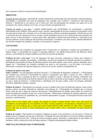 22
Profª. Ma. Karlliny Martins da Silva
Erro: momento evolutivo no processo de aprendizagem.
OBJETIVOS
Crianças de zero a três anos: • participar de variadas situações de comunicação oral, para interagir e expressar desejos,
necessidades e sentimentos por meio da linguagem oral, contando suas vivências; • interessar-se pela leitura de
histórias; • familiarizar-se aos poucos com a escrita por meio da participação em situações nas quais ela se faz
necessária e do contato cotidiano com livros, revistas, histórias em quadrinhos etc.
Crianças de quatro a seis anos: • ampliar gradativamente suas possibilidades de comunicação e expressão,
interessando-se por conhecer vários gêneros orais e escritos e participando de diversas situações de intercâmbio social
nas quais possa contar suas vivências, ouvir as de outras pessoas, elaborar e responder perguntas; • familiarizar-se com
a escrita por meio do manuseio de livros, revistas e outros portadores de texto e da vivência de diversas situações nas
quais seu uso se faça necessário; • escutar textos lidos, apreciando a leitura feita pelo professor; • interessar-se por
escrever palavras e textos ainda que não de forma convencional; • reconhecer seu nome escrito, sabendo identificá-lo
nas diversas situações do cotidiano; • escolher os livros para ler e apreciar.
CONTEÚDOS
[...] a organização dos conteúdos de Linguagem Oral e Escrita deve se subordinar a critérios que possibilitem, ao
mesmo tempo, a continuidade em relação às propostas didáticas e ao trabalho desenvolvido nas diferentes faixas
etárias, e a diversidade de situações didáticas em um nível crescente de desafios.
Crianças de zero a três anos: • Uso da linguagem oral para conversar, comunicar-se, relatar suas vivências e
expressar desejos, vontades, necessidades e sentimentos, nas diversas situações de interação presentes no cotidiano. •
Participação em situações de leitura de diferentes gêneros feita pelos adultos, como contos, poemas, parlendas, trava-
línguas etc. • Participação em situações cotidianas nas quais se faz necessário o uso da leitura e da escrita. •
Observação e manuseio de materiais impressos, como livros, revistas, histórias em quadrinhos etc.
Crianças de quatro a seis anos:
Falar e escutar: • Uso da linguagem oral para conversar [...] • Elaboração de perguntas e respostas [...] • Participação
em situações que envolvem a necessidade de explicar e argumentar suas ideias e pontos de vista. • Relato de
experiências vividas e narração de fatos em sequência temporal e causal. • Reconto de histórias conhecidas com
aproximação às características da história original no que se refere à descrição de personagens, cenários e objetos, com
ou sem a ajuda do professor. • Conhecimento e reprodução oral de jogos verbais, como trava-línguas, parlendas,
adivinhas, quadrinhas, poemas e canções.
Práticas de leitura: • Participação nas situações em que os adultos leem textos de diferentes gêneros, como contos,
poemas, notícias de jornal, informativos, parlendas, trava-línguas etc. • Participação em situações que as crianças
leiam, ainda que não o façam de maneira convencional. • Reconhecimento do próprio nome dentro do conjunto de
nomes do grupo nas situações em que isso se fizer necessário. • Observação e manuseio de materiais impressos, como
livros, revistas, histórias em quadrinhos etc., previamente apresentados ao grupo. • Valorização da leitura como fonte
de prazer e entretenimento.
Quem convive com crianças sabe o quanto elas gostam de escutar a mesma história várias vezes, pelo prazer de
reconhecê-la, de apreendê-la em seus detalhes, de cobrar a mesma sequência e de antecipar as emoções que teve da
primeira vez. Isso evidencia que a criança que escuta muitas histórias pode construir um saber sobre a linguagem
escrita. Sabe que na escrita as coisas permanecem, que se pode voltar a elas e encontrá-las tal qual estavam da
primeira vez.
Práticas de escrita: • Participação em situações cotidianas nas quais se faz necessário o uso da escrita. • Escrita do
próprio nome em situações em que isso é necessário. • Produção de textos individuais e/ou coletivos ditados oralmente
ao professor para diversos fins. • Prática de escrita de próprio punho, utilizando o conhecimento de que dispõe, no
momento, sobre o sistema de escrita em língua materna. •. Respeito pela produção própria e alheia.
ORIENTAÇÃO GERAIS PARA O PROFESSOR
 