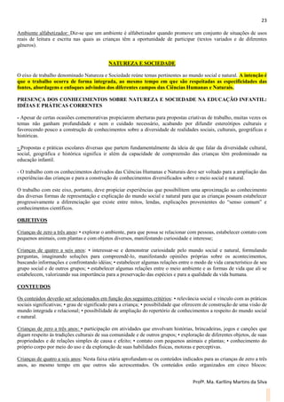 23
Profª. Ma. Karlliny Martins da Silva
Ambiente alfabetizador: Diz-se que um ambiente é alfabetizador quando promove um conjunto de situações de usos
reais de leitura e escrita nas quais as crianças têm a oportunidade de participar (textos variados e de diferentes
gêneros).
NATUREZA E SOCIEDADE
O eixo de trabalho denominado Natureza e Sociedade reúne temas pertinentes ao mundo social e natural. A intenção é
que o trabalho ocorra de forma integrada, ao mesmo tempo em que são respeitadas as especificidades das
fontes, abordagens e enfoques advindos dos diferentes campos das Ciências Humanas e Naturais.
PRESENÇA DOS CONHECIMENTOS SOBRE NATUREZA E SOCIEDADE NA EDUCAÇÃO INFANTIL:
IDÉIAS E PRÁTICAS CORRENTES
- Apesar de certas ocasiões comemorativas propiciarem aberturas para propostas criativas de trabalho, muitas vezes os
temas não ganham profundidade e nem o cuidado necessário, acabando por difundir estereótipos culturais e
favorecendo pouco a construção de conhecimentos sobre a diversidade de realidades sociais, culturais, geográficas e
históricas.
- Propostas e práticas escolares diversas que partem fundamentalmente da ideia de que falar da diversidade cultural,
social, geográfica e histórica significa ir além da capacidade de compreensão das crianças têm predominado na
educação infantil.
- O trabalho com os conhecimentos derivados das Ciências Humanas e Naturais deve ser voltado para a ampliação das
experiências das crianças e para a construção de conhecimentos diversificados sobre o meio social e natural.
O trabalho com este eixo, portanto, deve propiciar experiências que possibilitem uma aproximação ao conhecimento
das diversas formas de representação e explicação do mundo social e natural para que as crianças possam estabelecer
progressivamente a diferenciação que existe entre mitos, lendas, explicações provenientes do “senso comum” e
conhecimentos científicos.
OBJETIVOS
Crianças de zero a três anos: • explorar o ambiente, para que possa se relacionar com pessoas, estabelecer contato com
pequenos animais, com plantas e com objetos diversos, manifestando curiosidade e interesse;
Crianças de quatro a seis anos: • interessar-se e demonstrar curiosidade pelo mundo social e natural, formulando
perguntas, imaginando soluções para compreendê-lo, manifestando opiniões próprias sobre os acontecimentos,
buscando informações e confrontando idéias; • estabelecer algumas relações entre o modo de vida característico de seu
grupo social e de outros grupos; • estabelecer algumas relações entre o meio ambiente e as formas de vida que ali se
estabelecem, valorizando sua importância para a preservação das espécies e para a qualidade da vida humana.
CONTEUDOS
Os conteúdos deverão ser selecionados em função dos seguintes critérios: • relevância social e vínculo com as práticas
sociais significativas; • grau de significado para a criança; • possibilidade que oferecem de construção de uma visão de
mundo integrada e relacional; • possibilidade de ampliação do repertório de conhecimentos a respeito do mundo social
e natural.
Crianças de zero a três anos: • participação em atividades que envolvam histórias, brincadeiras, jogos e canções que
digam respeito às tradições culturais de sua comunidade e de outros grupos; • exploração de diferentes objetos, de suas
propriedades e de relações simples de causa e efeito; • contato com pequenos animais e plantas; • conhecimento do
próprio corpo por meio do uso e da exploração de suas habilidades físicas, motoras e perceptivas.
Crianças de quatro a seis anos: Nesta faixa etária aprofundam-se os conteúdos indicados para as crianças de zero a três
anos, ao mesmo tempo em que outros são acrescentados. Os conteúdos estão organizados em cinco blocos:
 
