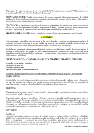 24
Profª. Ma. Karlliny Martins da Silva
“Organização dos grupos e seu modo de ser, viver e trabalhar”; “Os lugares e suas paisagens”; “Objetos e processos
de transformação”; “Os seres vivos” e “Fenômenos da natureza”.
ORIENTAÇÕES GERAIS: Ampliar o conhecimento das crianças em relação a fatos e acontecimentos da realidade
social e sobre elementos e fenômenos naturais requer do professor trabalhar com suas próprias idéias, conhecimentos e
representações sociais acerca dos assuntos em pauta.
COOPERAÇÃO: o trabalho com este eixo pode promover a capacidade das crianças para cooperarem com seus
colegas, por meio das situações de explicação e argumentação de ideias e opiniões, bem como por meio dos projetos,
nos quais a participação de cada criança é imprescindível para a realização de um produto coletivo.
ATIVIDADES PERMANENTES: jogos e brincadeiras / projetos (forma mais adequada para o eixo/ temas)
MATEMÁTICA
Fazer matemática é expor ideias próprias, escutar as dos outros, formular e comunicar procedimentos de resolução de
problemas, confrontar, argumentar e procurar validar seu ponto de vista, antecipar resultados de experiências não
realizadas, aceitar erros, buscar dados que faltam para resolver problemas, entre outras coisas.
O trabalho com noções matemáticas na educação infantil atende, por um lado, às necessidades das próprias crianças de
construírem conhecimentos que incidam nos mais variados domínios do pensamento; por outro, corresponde a uma
necessidade social de instrumentalizá-las melhor para viver, participar e compreender um mundo que exige diferentes
conhecimentos e habilidades.
PRESENÇA DA MATEMÁTICA NA EDUCAÇÃO INFANTIL: IDÉIAS E PRÁTICAS CORRENTES
Repetição, memorização e associação
Do concreto ao abstrato
Atividades pré-numéricas
Jogos e aprendizagem de noções matemáticas
A instituição de educação infantil poderá constituir-se em contexto favorável para propiciar a exploração de
situações-problema.
Ao se trabalhar com conhecimentos matemáticos, como com o sistema de numeração, medidas, espaço e formas etc.,
por meio da resolução de problemas, as crianças estarão, consequentemente, desenvolvendo sua capacidade de
generalizar, analisar, sintetizar, inferir, formular hipótese, deduzir, refletir e argumentar.
OBJETIVOS
Crianças de zero a três anos: • estabelecer aproximações a algumas noções matemáticas presentes no seu cotidiano,
como contagem, relações espaciais etc.
Crianças de quatro a seis anos: • reconhecer e valorizar os números, as operações numéricas, as contagens orais e as
noções espaciais como ferramentas necessárias no seu cotidiano; • comunicar idéias matemáticas, hipóteses, processos
utilizados e resultados encontrados em situações-problema relativas a quantidades, espaço físico e medida, utilizando
a linguagem oral e a linguagem matemática; • ter confiança em suas próprias estratégias e na sua capacidade para lidar
com situações matemáticas novas, utilizando seus conhecimentos prévios.
CONTEÚDOS
Considerar:
• aprender matemática é um processo contínuo de abstração no qual as crianças atribuem significados e estabelecem
relações com base nas observações, experiências e ações que fazem, desde cedo, sobre elementos do seu ambiente
físico e sociocultural; • a construção de competências matemáticas pela criança ocorre simultaneamente ao
desenvolvimento de inúmeras outras de naturezas diferentes e igualmente importantes, tais como comunicar-se
oralmente, desenhar, ler, escrever, movimentar-se, cantar etc.
 