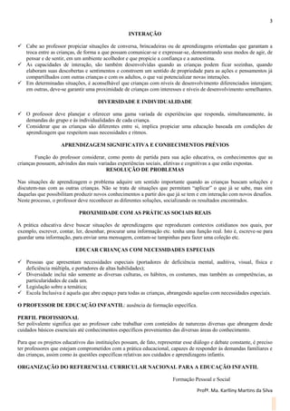3
Profª. Ma. Karlliny Martins da Silva
INTERAÇÃO
 Cabe ao professor propiciar situações de conversa, brincadeiras ou de aprendizagens orientadas que garantam a
troca entre as crianças, de forma a que possam comunicar-se e expressar-se, demonstrando seus modos de agir, de
pensar e de sentir, em um ambiente acolhedor e que propicie a confiança e a autoestima.
 As capacidades de interação, são também desenvolvidas quando as crianças podem ficar sozinhas, quando
elaboram suas descobertas e sentimentos e constroem um sentido de propriedade para as ações e pensamentos já
compartilhados com outras crianças e com os adultos, o que vai potencializar novas interações.
 Em determinadas situações, é aconselhável que crianças com níveis de desenvolvimento diferenciados interajam;
em outras, deve-se garantir uma proximidade de crianças com interesses e níveis de desenvolvimento semelhantes.
DIVERSIDADE E INDIVIDUALIDADE
 O professor deve planejar e oferecer uma gama variada de experiências que responda, simultaneamente, às
demandas do grupo e às individualidades de cada criança.
 Considerar que as crianças são diferentes entre si, implica propiciar uma educação baseada em condições de
aprendizagem que respeitem suas necessidades e ritmos.
APRENDIZAGEM SIGNIFICATIVA E CONHECIMENTOS PRÉVIOS
Função do professor considerar, como ponto de partida para sua ação educativa, os conhecimentos que as
crianças possuem, advindos das mais variadas experiências sociais, afetivas e cognitivas a que estão expostas.
RESOLUÇÃO DE PROBLEMAS
Nas situações de aprendizagem o problema adquire um sentido importante quando as crianças buscam soluções e
discutem-nas com as outras crianças. Não se trata de situações que permitam “aplicar” o que já se sabe, mas sim
daquelas que possibilitam produzir novos conhecimentos a partir dos que já se tem e em interação com novos desafios.
Neste processo, o professor deve reconhecer as diferentes soluções, socializando os resultados encontrados.
PROXIMIDADE COM AS PRÁTICAS SOCIAIS REAIS
A prática educativa deve buscar situações de aprendizagens que reproduzam contextos cotidianos nos quais, por
exemplo, escrever, contar, ler, desenhar, procurar uma informação etc. tenha uma função real. Isto é, escreve-se para
guardar uma informação, para enviar uma mensagem, contam-se tampinhas para fazer uma coleção etc.
EDUCAR CRIANÇAS COM NECESSIDADES ESPECIAIS
 Pessoas que apresentam necessidades especiais (portadores de deficiência mental, auditiva, visual, física e
deficiência múltipla, e portadores de altas habilidades);
 Diversidade inclui não somente as diversas culturas, os hábitos, os costumes, mas também as competências, as
particularidades de cada um.
 Legislação sobre a temática;
 Escola Inclusiva é aquela que abre espaço para todas as crianças, abrangendo aquelas com necessidades especiais.
O PROFESSOR DE EDUCAÇÃO INFANTIL: ausência de formação específica.
PERFIL PROFISSIONAL
Ser polivalente significa que ao professor cabe trabalhar com conteúdos de naturezas diversas que abrangem desde
cuidados básicos essenciais até conhecimentos específicos provenientes das diversas áreas do conhecimento.
Para que os projetos educativos das instituições possam, de fato, representar esse diálogo e debate constante, é preciso
ter professores que estejam comprometidos com a prática educacional, capazes de responder às demandas familiares e
das crianças, assim como às questões específicas relativas aos cuidados e aprendizagens infantis.
ORGANIZAÇÃO DO REFERENCIAL CURRICULAR NACIONAL PARA A EDUCAÇÃO INFANTIL
Formação Pessoal e Social
 