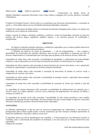 4
Profª. Ma. Karlliny Martins da Silva
Objetivo geral Objetivos específicos Conteúdos
Conhecimento de Mundo (Eixos de
trabalho: Identidade e autonomia, Movimento, Artes visuais, Música, Linguagem oral e escrita, Natureza e sociedade,
e Matemática).
O âmbito de Formação Pessoal e Social refere-se às experiências que favorecem, prioritariamente, a construção do
sujeito. [...] Este âmbito abarca um eixo de trabalho denominado Identidade e autonomia.
O âmbito de Conhecimento de Mundo refere-se à construção das diferentes linguagens pelas crianças e às relações que
estabelecem com os objetos de conhecimento.
Cultura: conjunto de códigos e produções simbólicas, científicas e sociais da humanidade construído ao longo das
histórias dos diversos grupos, englobando múltiplos aspectos e em constante processo de reelaboração e
ressignificação.
OBJETIVOS
Os objetivos explicitam intenções educativas e estabelecem capacidades que as crianças poderão desenvolver
como consequência de ações intencionais do professor.
A definição dos objetivos em termos de capacidades — e não de comportamentos — visa a ampliar a
possibilidade de concretização das intenções educativas, uma vez que as capacidades se expressam por meio de
diversos comportamentos e as aprendizagens que convergem para ela podem ser de naturezas diversas. Sendo elas:
Capacidades de ordem física estão associadas à possibilidade de apropriação e conhecimento das potencialidades
corporais, ao auto conhecimento, ao uso do corpo na expressão das emoções, ao deslocamento com segurança.
Capacidades de ordem cognitiva estão associadas ao desenvolvimento dos recursos para pensar, o uso e apropriação
de formas de representação e comunicação envolvendo resolução de problemas.
Capacidades de ordem afetiva estão associadas à construção da auto-estima, às atitudes no convívio social, à
compreensão de si mesmo e dos outros.
Capacidades de ordem estética estão associadas à possibilidade de produção artística e apreciação desta produção
oriundas de diferentes culturas.
Capacidades de ordem ética estão associadas à possibilidade de construção de valores que norteiam a ação das
crianças.
As capacidades de relação interpessoal estão associadas à possibilidade de estabelecimento de condições para o
convívio social. Isso implica aprender a conviver com as diferenças de temperamentos, de intenções, de hábitos e
costumes, de cultura etc.
As capacidades de inserção social estão associadas à possibilidade de cada criança perceber-se como membro
participante de um grupo de uma comunidade e de uma sociedade. Para que se possa atingir os objetivos é necessário
selecionar conteúdos que auxiliem o desenvolvimento destas capacidades.
CONTEÚDOS
As diferentes aprendizagens se dão por meio de sucessivas reorganizações do conhecimento, e este processo é
protagonizado pelas crianças quando podem vivenciar experiências que lhes forneçam conteúdos apresentados de
forma não simplificada e associados a práticas sociais reais.
É importante marcar que não há aprendizagem sem conteúdos. [...] Nessa perspectiva, este Referencial concebe os
conteúdos, como a concretização dos propósitos da instituição e, um meio para que as crianças desenvolvam suas
capacidades.
Categoria de conteúdos:
 
