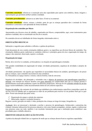 5
Profª. Ma. Karlliny Martins da Silva
Conteúdos conceituais: referem-se à construção ativa das capacidades para operar com símbolos, ideias, imagens e
representações que permitem atribuir sentido à realidade.
Conteúdos procedimentais: referem-se ao saber fazer. (Vestir-se ou amarrar)
Conteúdos atitudinais: valores, normas e atitudes; parte do que as crianças aprendem não é ensinado de forma
sistemática e consciente e será aprendida de forma incidental.
Organização dos conteúdos por blocos
Apresentados nos diversos eixos de trabalho, organizados por blocos; compreendidos, aqui, como instrumentos para
analisar a realidade, não se constituindo um fim em si mesmo.
Os conteúdos devem ser trabalhados de forma integrada, relacionados entre si.
ORIENTAÇÕES DIDÁTICAS
Indicações e sugestões para subsidiar a reflexão e a prática do professor.
Cada documento de eixo contém orientações didáticas gerais e as específicas aos diversos blocos de conteúdos. Nas
orientações didáticas gerais explicitam-se condições relativas à: princípios gerais do eixo; organização do tempo, do
espaço e dos materiais; observação, registro e avaliação.
Organização do tempo
Rotina: deve envolver os cuidados, as brincadeiras e as situações de aprendizagens orientadas.
Três grandes modalidades de organização do tempo: atividades permanentes, sequência de atividades e projetos de
trabalho.
Atividades permanentes: são aquelas que respondem às necessidades básicas de cuidados, aprendizagem e de prazer
para as crianças, cujos conteúdos necessitam de uma constância.
Ex: brincadeiras no espaço interno e externo; roda de história; roda de conversas;
Sequência de atividades: são planejadas e orientadas com o objetivo de promover uma aprendizagem específica e
definida; com intenção de oferecer desafios com graus diferentes de complexidade para que as crianças possam ir
paulatinamente resolvendo problemas a partir de diferentes proposições. Derivam de um conteúdo retirado de um dos
eixos a serem trabalhados e estão necessariamente dentro de um contexto específico.
Projetos de trabalho: são conjuntos de atividades que trabalham com conhecimentos específicos construídos a partir de
um dos eixos de trabalho que se organizam ao redor de um problema para resolver ou um produto final que se quer
obter. Possui uma duração que pode variar;
 Organização do espaço e seleção dos materiais
 Observação, registro e avaliação formativa
Registro: escrito; gravação em áudio e vídeo; produções das crianças ao longo do tempo; fotografias etc.
Avaliação: deve ser processual e destinada a auxiliar o processo de aprendizagem, fortalecendo a autoestima das
crianças; elemento indissociável do processo educativo; tem como função acompanhar, orientar, regular e redirecionar
esse processo como um todo; também é um excelente instrumento para que a instituição possa estabelecer suas
prioridades para o trabalho educativo,
OBJETIVOS GERAIS DA EDUCAÇÃO INFANTIL
A prática da educação infantil deve se organizar de modo que as crianças desenvolvam as seguintes capacidades:
 