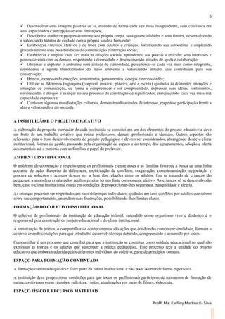 6
Profª. Ma. Karlliny Martins da Silva
 Desenvolver uma imagem positiva de si, atuando de forma cada vez mais independente, com confiança em
suas capacidades e percepção de suas limitações;
 Descobrir e conhecer progressivamente seu próprio corpo, suas potencialidades e seus limites, desenvolvendo
e valorizando hábitos de cuidado com a própria saúde e bem-estar;
 Estabelecer vínculos afetivos e de troca com adultos e crianças, fortalecendo sua autoestima e ampliando
gradativamente suas possibilidades de comunicação e interação social;
 Estabelecer e ampliar cada vez mais as relações sociais, aprendendo aos poucos a articular seus interesses e
pontos de vista com os demais, respeitando a diversidade e desenvolvendo atitudes de ajuda e colaboração;
 Observar e explorar o ambiente com atitude de curiosidade, percebendo-se cada vez mais como integrante,
dependente e agente transformador do meio ambiente e valorizando atitudes que contribuam para sua
conservação;
 Brincar, expressando emoções, sentimentos, pensamentos, desejos e necessidades;
 Utilizar as diferentes linguagens (corporal, musical, plástica, oral e escrita) ajustadas às diferentes intenções e
situações de comunicação, de forma a compreender e ser compreendido, expressar suas idéias, sentimentos,
necessidades e desejos e avançar no seu processo de construção de significados, enriquecendo cada vez mais sua
capacidade expressiva;
 Conhecer algumas manifestações culturais, demonstrando atitudes de interesse, respeito e participação frente a
elas e valorizando a diversidade.
A INSTITUIÇÃO E O PROJETO EDUCATIVO
A elaboração da proposta curricular de cada instituição se constitui em um dos elementos do projeto educativo e deve
ser fruto de um trabalho coletivo que reúna professores, demais profissionais e técnicos. Outros aspectos são
relevantes para o bom desenvolvimento do projeto pedagógico e devem ser considerados, abrangendo desde o clima
institucional, formas de gestão, passando pela organização do espaço e do tempo, dos agrupamentos, seleção e oferta
dos materiais até a parceria com as famílias e papel do professor.
AMBIENTE INSTITUCIONAL
O ambiente de cooperação e respeito entre os profissionais e entre esses e as famílias favorece a busca de uma linha
coerente de ação. Respeito às diferenças, explicitação de conflitos, cooperação, complementação, negociação e
procura de soluções e acordos devem ser a base das relações entre os adultos. Em se tratando de crianças tão
pequenas, a atmosfera criada pelos adultos precisa ter um forte componente afetivo. As crianças só se desenvolverão
bem, caso o clima institucional esteja em condições de proporcionar-lhes segurança, tranquilidade e alegria.
As crianças precisam ser respeitadas em suas diferenças individuais, ajudadas em seus conflitos por adultos que sabem
sobre seu comportamento, entendem suas frustrações, possibilitando-lhes limites claros.
FORMAÇÃO DO COLETIVO INSTITUCIONAL
O coletivo de profissionais da instituição de educação infantil, entendido como organismo vivo e dinâmico é o
responsável pela construção do projeto educacional e do clima institucional.
A tematização da prática, o compartilhar de conhecimentos são ações que conduzidas com intencionalidade, formam o
coletivo criando condições para que o trabalho desenvolvido seja debatido, compreendido e assumido por todos.
Compartilhar é um processo que contribui para que a instituição se constitua como unidade educacional no qual são
expressas as teorias e os saberes que sustentam a prática pedagógica. Esse processo tece a unidade do projeto
educativo que embora traduzida pelos diferentes indivíduos do coletivo, parte de princípios comuns.
ESPAÇO PARA FORMAÇÃO CONTINUADA
A formação continuada que deve fazer parte da rotina institucional e não pode ocorrer de forma esporádica.
A instituição deve proporcionar condições para que todos os profissionais participem de momentos de formação de
naturezas diversas como reuniões, palestras, visitas, atualizações por meio de filmes, vídeos etc.
ESPAÇO FÍSICO E RECURSOS MATERIAIS
 