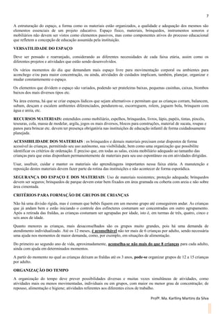 7
Profª. Ma. Karlliny Martins da Silva
A estruturação do espaço, a forma como os materiais estão organizados, a qualidade e adequação dos mesmos são
elementos essenciais de um projeto educativo. Espaço físico, materiais, brinquedos, instrumentos sonoros e
mobiliários não devem ser vistos como elementos passivos, mas como componentes ativos do processo educacional
que refletem a concepção de educação assumida pela instituição.
VERSATILIDADE DO ESPAÇO
Deve ser pensado e rearranjado, considerando as diferentes necessidades de cada faixa etária, assim como os
diferentes projetos e atividades que estão sendo desenvolvidos.
Os vários momentos do dia que demandam mais espaço livre para movimentação corporal ou ambientes para
aconchego e/ou para maior concentração, ou ainda, atividades de cuidados implicam, também, planejar, organizar e
mudar constantemente o espaço.
Os elementos que dividem o espaço são variados, podendo ser prateleiras baixas, pequenas casinhas, caixas, biombos
baixos dos mais diversos tipos etc.
Na área externa, há que se criar espaços lúdicos que sejam alternativos e permitam que as crianças corram, balancem,
subam, desçam e escalem ambientes diferenciados, pendurem-se, escorreguem, rolem, joguem bola, brinquem com
água e areia, etc.
RECURSOS MATERIAIS: entendidos como mobiliário, espelhos, brinquedos, livros, lápis, papéis, tintas, pincéis,
tesouras, cola, massa de modelar, argila, jogos os mais diversos, blocos para construções, material de sucata, roupas e
panos para brincar etc. devem ter presença obrigatória nas instituições de educação infantil de forma cuidadosamente
planejada.
ACESSIBILIDADE DOS MATERIAIS : os brinquedos e demais materiais precisam estar dispostos de forma
acessível às crianças, permitindo seu uso autônomo, sua visibilidade, bem como uma organização que possibilite
identificar os critérios de ordenação. É preciso que, em todas as salas, exista mobiliário adequado ao tamanho das
crianças para que estas disponham permanentemente de materiais para seu uso espontâneo ou em atividades dirigidas.
Usar, usufruir, cuidar e manter os materiais são aprendizagens importantes nessa faixa etária. A manutenção e
reposição destes materiais devem fazer parte da rotina das instituições e não acontecer de forma esporádica.
SEGURANÇA DO ESPAÇO E DOS MATERIAIS: Uso de materiais resistentes; proteção adequada; brinquedos
devem ser seguros; brinquedos de parque devem estar bem fixados em área gramada ou coberta com areia e não sobre
área cimentada.
CRITÉRIOS PARA FORMAÇÃO DE GRUPOS DE CRIANÇAS
Não há uma divisão rígida, mas é comum que bebês fiquem em um mesmo grupo até conseguirem andar. As crianças
que já andam bem e estão iniciando o controle dos esfíncteres costumam ser concentradas em outro agrupamento.
Após a retirada das fraldas, as crianças costumam ser agrupadas por idade, isto é, em turmas de três, quatro, cinco e
seis anos de idade.
Quanto menores as crianças, mais desaconselhados são os grupos muito grandes, pois há uma demanda de
atendimento individualizado. Até os 12 meses, é aconselhável não ter mais de 6 crianças por adulto, sendo necessária
uma ajuda nos momentos de maior demanda, como, por exemplo, em situações de alimentação.
Do primeiro ao segundo ano de vida, aproximadamente, aconselha-se não mais do que 8 crianças para cada adulto,
ainda com ajuda em determinados momentos.
A partir do momento no qual as crianças deixam as fraldas até os 3 anos, pode-se organizar grupos de 12 a 15 crianças
por adulto.
ORGANIZAÇÃO DO TEMPO
A organização do tempo deve prever possibilidades diversas e muitas vezes simultâneas de atividades, como
atividades mais ou menos movimentadas, individuais ou em grupos, com maior ou menor grau de concentração; de
repouso, alimentação e higiene; atividades referentes aos diferentes eixos de trabalho.
 