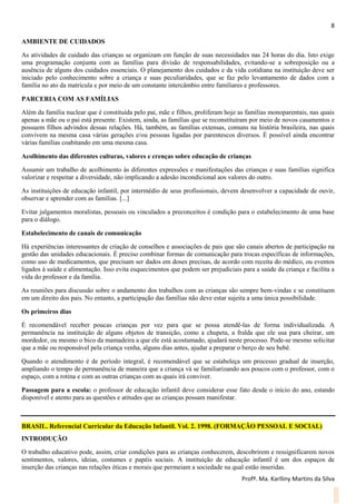 8
Profª. Ma. Karlliny Martins da Silva
AMBIENTE DE CUIDADOS
As atividades de cuidado das crianças se organizam em função de suas necessidades nas 24 horas do dia. Isto exige
uma programação conjunta com as famílias para divisão de responsabilidades, evitando-se a sobreposição ou a
ausência de alguns dos cuidados essenciais. O planejamento dos cuidados e da vida cotidiana na instituição deve ser
iniciado pelo conhecimento sobre a criança e suas peculiaridades, que se faz pelo levantamento de dados com a
família no ato da matrícula e por meio de um constante intercâmbio entre familiares e professores.
PARCERIA COM AS FAMÍLIAS
Além da família nuclear que é constituída pelo pai, mãe e filhos, proliferam hoje as famílias monoparentais, nas quais
apenas a mãe ou o pai está presente. Existem, ainda, as famílias que se reconstituíram por meio de novos casamentos e
possuem filhos advindos dessas relações. Há, também, as famílias extensas, comuns na história brasileira, nas quais
convivem na mesma casa várias gerações e/ou pessoas ligadas por parentescos diversos. É possível ainda encontrar
várias famílias coabitando em uma mesma casa.
Acolhimento das diferentes culturas, valores e crenças sobre educação de crianças
Assumir um trabalho de acolhimento às diferentes expressões e manifestações das crianças e suas famílias significa
valorizar e respeitar a diversidade, não implicando a adesão incondicional aos valores do outro.
As instituições de educação infantil, por intermédio de seus profissionais, devem desenvolver a capacidade de ouvir,
observar e aprender com as famílias. [...]
Evitar julgamentos moralistas, pessoais ou vinculados a preconceitos é condição para o estabelecimento de uma base
para o diálogo.
Estabelecimento de canais de comunicação
Há experiências interessantes de criação de conselhos e associações de pais que são canais abertos de participação na
gestão das unidades educacionais. É preciso combinar formas de comunicação para trocas específicas de informações,
como uso de medicamentos, que precisam ser dados em doses precisas, de acordo com receita do médico, ou eventos
ligados à saúde e alimentação. Isso evita esquecimentos que podem ser prejudiciais para a saúde da criança e facilita a
vida do professor e da família.
As reuniões para discussão sobre o andamento dos trabalhos com as crianças são sempre bem-vindas e se constituem
em um direito dos pais. No entanto, a participação das famílias não deve estar sujeita a uma única possibilidade.
Os primeiros dias
É recomendável receber poucas crianças por vez para que se possa atendê-las de forma individualizada. A
permanência na instituição de alguns objetos de transição, como a chupeta, a fralda que ele usa para cheirar, um
mordedor, ou mesmo o bico da mamadeira a que ele está acostumado, ajudará neste processo. Pode-se mesmo solicitar
que a mãe ou responsável pela criança venha, alguns dias antes, ajudar a preparar o berço de seu bebê.
Quando o atendimento é de período integral, é recomendável que se estabeleça um processo gradual de inserção,
ampliando o tempo de permanência de maneira que a criança vá se familiarizando aos poucos com o professor, com o
espaço, com a rotina e com as outras crianças com as quais irá conviver.
Passagem para a escola: o professor de educação infantil deve considerar esse fato desde o início do ano, estando
disponível e atento para as questões e atitudes que as crianças possam manifestar.
BRASIL. Referencial Curricular da Educação Infantil. Vol. 2. 1998. (FORMAÇÃO PESSOAL E SOCIAL)
INTRODUÇÃO
O trabalho educativo pode, assim, criar condições para as crianças conhecerem, descobrirem e ressignificarem novos
sentimentos, valores, ideias, costumes e papéis sociais. A instituição de educação infantil é um dos espaços de
inserção das crianças nas relações éticas e morais que permeiam a sociedade na qual estão inseridas.
 