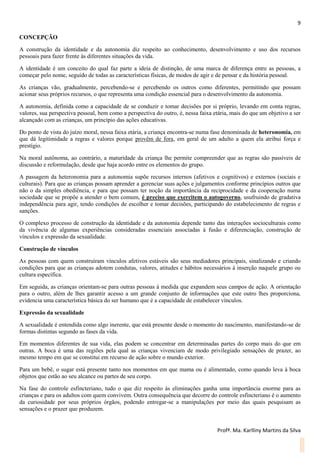 9
Profª. Ma. Karlliny Martins da Silva
CONCEPÇÃO
A construção da identidade e da autonomia diz respeito ao conhecimento, desenvolvimento e uso dos recursos
pessoais para fazer frente às diferentes situações da vida.
A identidade é um conceito do qual faz parte a ideia de distinção, de uma marca de diferença entre as pessoas, a
começar pelo nome, seguido de todas as características físicas, de modos de agir e de pensar e da história pessoal.
As crianças vão, gradualmente, percebendo-se e percebendo os outros como diferentes, permitindo que possam
acionar seus próprios recursos, o que representa uma condição essencial para o desenvolvimento da autonomia.
A autonomia, definida como a capacidade de se conduzir e tomar decisões por si próprio, levando em conta regras,
valores, sua perspectiva pessoal, bem como a perspectiva do outro, é, nessa faixa etária, mais do que um objetivo a ser
alcançado com as crianças, um princípio das ações educativas.
Do ponto de vista do juízo moral, nessa faixa etária, a criança encontra-se numa fase denominada de heteronomia, em
que dá legitimidade a regras e valores porque provêm de fora, em geral de um adulto a quem ela atribui força e
prestígio.
Na moral autônoma, ao contrário, a maturidade da criança lhe permite compreender que as regras são passíveis de
discussão e reformulação, desde que haja acordo entre os elementos do grupo.
A passagem da heteronomia para a autonomia supõe recursos internos (afetivos e cognitivos) e externos (sociais e
culturais). Para que as crianças possam aprender a gerenciar suas ações e julgamentos conforme princípios outros que
não o da simples obediência, e para que possam ter noção da importância da reciprocidade e da cooperação numa
sociedade que se propõe a atender o bem comum, é preciso que exercitem o autogoverno, usufruindo de gradativa
independência para agir, tendo condições de escolher e tomar decisões, participando do estabelecimento de regras e
sanções.
O complexo processo de construção da identidade e da autonomia depende tanto das interações socioculturais como
da vivência de algumas experiências consideradas essenciais associadas à fusão e diferenciação, construção de
vínculos e expressão da sexualidade.
Construção de vínculos
As pessoas com quem construíram vínculos afetivos estáveis são seus mediadores principais, sinalizando e criando
condições para que as crianças adotem condutas, valores, atitudes e hábitos necessários à inserção naquele grupo ou
cultura específica.
Em seguida, as crianças orientam-se para outras pessoas à medida que expandem seus campos de ação. A orientação
para o outro, além de lhes garantir acesso a um grande conjunto de informações que este outro lhes proporciona,
evidencia uma característica básica do ser humano que é a capacidade de estabelecer vínculos.
Expressão da sexualidade
A sexualidade é entendida como algo inerente, que está presente desde o momento do nascimento, manifestando-se de
formas distintas segundo as fases da vida.
Em momentos diferentes de sua vida, elas podem se concentrar em determinadas partes do corpo mais do que em
outras. A boca é uma das regiões pela qual as crianças vivenciam de modo privilegiado sensações de prazer, ao
mesmo tempo em que se constitui em recurso de ação sobre o mundo exterior.
Para um bebê, o sugar está presente tanto nos momentos em que mama ou é alimentado, como quando leva à boca
objetos que estão ao seu alcance ou partes de seu corpo.
Na fase do controle esfincteriano, tudo o que diz respeito às eliminações ganha uma importância enorme para as
crianças e para os adultos com quem convivem. Outra consequência que decorre do controle esfincteriano é o aumento
da curiosidade por seus próprios órgãos, podendo entregar-se a manipulações por meio das quais pesquisam as
sensações e o prazer que produzem.
 