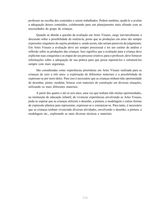 113
professor na escolha dos conteúdos a serem trabalhados. Podem também, ajudá-lo a avaliar
a adequação desses conteúdos, colaborando para um planejamento mais afinado com as
necessidades do grupo de crianças.
Quando se aborda a questão da avaliação em Artes Visuais, surge inevitavelmente a
discussão sobre a possibilidade de realizá-la, posto que as produções em artes são sempre
expressões singulares do sujeito produtor e, sendo assim, não seriam passíveis de julgamento.
Em Artes Visuais a avaliação deve ser sempre processual e ter um caráter de análise e
reflexão sobre as produções das crianças. Isso significa que a avaliação para a criança deve
explicitar suas conquistas e as etapas do seu processo criativo; para o professor, deve fornecer
informações sobre a adequação de sua prática para que possa repensá-los e estruturá-los
sempre com mais segurança.
São consideradas como experiências prioritárias em Artes Visuais realizada para as
crianças de zero a três anos: a exploração de diferentes materiais e a possibilidade de
expressar-se por meio deles. Para isso é necessário que as crianças tenham tido oportunidade
de desenhar, pintar, modelar, brincar com materiais de construção em diversas situações,
utilizando os mais diferentes materiais.
A partir dos quatro e até os seis anos, uma vez que tenham tido muitas oportunidades,
na instituição de educação infantil, de vivenciar experiências envolvendo as Artes Visuais,
pode-se esperar que as crianças utilizem o desenho, a pintura, a modelagem e outras formas
de expressão plástica para representar, expressar-se e comunicar-se. Para tanto, é necessário
que as crianças tenham vivenciado diversas atividades, envolvendo o desenho, a pintura, a
modelagem etc., explorando as mais diversas técnicas e materiais.
 