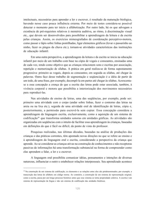 120
intelectuais, necessárias para aprender a ler e escrever, é resultado da maturação biológica,
havendo nesse caso pouca influência externa. Por meio de testes considera-se possível
detectar o momento para ter início a alfabetização. Por outro lado, há os que advogam a
existência de pré-requisitos relativos à memória auditiva, ao ritmo, à discriminação visual
etc., que devem ser desenvolvidos para possibilitar a aprendizagem da leitura e da escrita
pelas crianças. Assim, os exercícios mimeografados de coordenação perceptivo-motora,
como passar o lápis sobre linhas pontilhadas, ligar elementos gráficos (levar o passarinho ao
ninho, fazer os pingos da chuva etc.), tornam-se atividades características das instituições
de educação infantil.
Em uma outra perspectiva, a aprendizagem da leitura e da escrita se inicia na educação
infantil por meio de um trabalho com base na cópia de vogais e consoantes, ensinadas uma
de cada vez, tendo como objetivo que as crianças relacionem sons e escritas por associação,
repetição e memorização de sílabas. A prática em geral realiza-se de forma supostamente
progressiva: primeiro as vogais, depois as consoantes; em seguida as sílabas, até chegar às
palavras. Outra face desse trabalho de segmentação e seqüenciação é a idéia de partir de
um todo, de uma frase, por exemplo, decompô-la em partes até chegar às sílabas. Acrescenta-
se a essa concepção a crença de que a escrita das letras pode estar associada, também, à
vivência corporal e motora que possibilita a interiorização dos movimentos necessários
para reproduzi-las.
Nas atividades de ensino de letras, uma das seqüências, por exemplo, pode ser:
primeiro uma atividade com o corpo (andar sobre linhas, fazer o contorno das letras na
areia ou na lixa etc.), seguida de uma atividade oral de identificação de letras, cópia e,
posteriormente, a permissão para escrevê-la sem copiar. Essa concepção considera a
aprendizagem da linguagem escrita, exclusivamente, como a aquisição de um sistema de
codificação30
que transforma unidades sonoras em unidades gráficas. As atividades são
organizadas em seqüências com o intuito de facilitar essa aprendizagem às crianças, baseadas
em definições do que é fácil ou difícil, do ponto de vista do professor.
Pesquisas realizadas, nas últimas décadas, baseadas na análise de produções das
crianças e das práticas correntes, têm apontado novas direções no que se refere ao ensino e
à aprendizagem da linguagem oral e escrita, considerando a perspectiva da criança que
aprende. Ao se considerar as crianças ativas na construção de conhecimentos e não receptoras
passivas de informações há uma transformação substancial na forma de compreender como
elas aprendem a falar, a ler e a escrever.
A linguagem oral possibilita comunicar idéias, pensamentos e intenções de diversas
naturezas, influenciar o outro e estabelecer relações interpessoais. Seu aprendizado acontece
30
Na construção de um sistema de codificação, os elementos e as relações entre eles são prédeterminados, por exemplo, a
transcrição das letras do alfabeto em código morse. Ao contrário, a construção de um sistema de representação original,
como a escrita, passa por um longo processo histórico antes que esse sistema se torne propriedade coletiva. A escrita é um
sistema de representação da língua e não um sistema de codificação das unidades fonéticas.
 